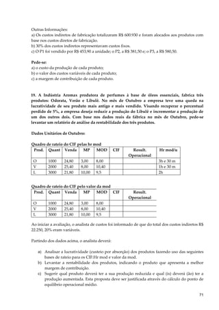 Outras Informações:
a) Os custos indiretos de fabricação totalizaram R$ 600.930 e foram alocados aos produtos com
base nos custos diretos de fabricação.
b) 30% dos custos indiretos representavam custos fixos.
c) O P1 foi vendido por R$ 453,90 a unidade; o P2, a R$ 381,50 e; o P3, a R$ 580,50.
Pede-se:
a) o custo da produção de cada produto;
b) o valor dos custos variáveis de cada produto;
c) a margem de contribuição de cada produto.
19. A Indústria Aromax produtora de perfumes à base de óleos essenciais, fabrica três
produtos: Odorata, Verão e Libulê. No mês de Outubro a empresa teve uma queda na
lucratividade de seu produto mais antigo e mais vendido. Visando recuperar o percentual
perdido de 5%, a empresa deseja reduzir a produção do Libulê e incrementar a produção de
um dos outros dois. Com base nos dados reais da fábrica no mês de Outubro, pede-se
levantar um relatório de análise da rentabilidade dos três produtos.
Dados Unitários de Outubro:
Quadro de rateio do CIF pelas hr mod
Prod. Quant Venda MP MOD CIF Result.
Operacional
Hr mod/u
O 1000 24,80 3,00 8,00 3h e 30 m
V 2000 25,40 8,00 10,40 1h e 30 m
L 3000 21,80 10,00 9,5 2h
Quadro de rateio do CIF pelo valor da mod
Prod. Quant Venda MP MOD CIF Result.
Operacional
O 1000 24,80 3,00 8,00
V 2000 25,40 8,00 10,40
L 3000 21,80 10,00 9,5
Ao iniciar a avaliação, o analista de custos foi informado de que do total dos custos indiretos R$
22.250, 20% eram variáveis.
Partindo dos dados acima, o analista deverá:
a) Analisar a lucratividade (custeio por absorção) dos produtos fazendo uso das seguintes
bases de rateio para os CIF:Hr mod e valor da mod.
b) Levantar a rentabilidade dos produtos, indicando o produto que apresenta a melhor
margem de contribuição.
c) Sugerir qual produto deverá ter a sua produção reduzida e qual (is) deverá (ão) ter a
produção aumentada. Esta proposta deve ser justificada através do cálculo do ponto de
equilíbrio operacional médio.
71
 