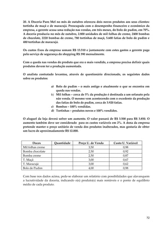 20. A Doceria Puro Mel no mês de outubro ofereceu dois novos produtos aos seus clientes:
tortinha de maçã e de maracujá. Preocupada com o desempenho financeiro e econômico da
empresa, a gerente acusa uma redução nas vendas, em três meses, do bolo de pudim, em 70%.
A doceria produziu no mês de outubro, 2.800 unidades de mil folhas de creme, 2400 bombas
de chocolate, 2220 bombas de creme, 780 tortinhas de maçã, 5.600 fatias de bolo de pudim e
480 tortinhas de maracujá.
Os custos fixos da empresa somam R$ 13.510 e juntamente com estes gastos a gerente paga
pelo serviço de segurança do shopping R$ 390 mensalmente.
Com a queda nas vendas do produto que era o mais vendido, a empresa precisa definir quais
produtos devem ter a produção aumentada.
O analista contratado levantou, através de questionário direcionado, os seguintes dados
sobre os produtos:
a) Bolo de pudim – o mais antigo e atualmente o que se encontra em
queda nas vendas.
b) Mil folhas – cerca de 5% da produção é destinada a um orfanato pela
não venda. O mesmo vem acontecendo com o excedente da produção
das fatias de bolo de pudim, cerca de 3.920 fatias.
c) Bombas – 100% vendidas.
d) Tortinhas – produtos novos e 100% vendidos.
O aluguel da loja deverá sofrer um aumento. O valor passará de R$ 3.500 para R$ 3.850. O
aumento também deve ser considerado para os custos variáveis em 2%. A dona da empresa
pretende manter o preço unitário de venda dos produtos inalterados, mas gostaria de obter
um lucro de aproximadamente R$ 12.000.
Doces Quantidade Preço U. de Venda Custo U. Variável
Mil folhas creme 3,50 0,98
Bomba chocolate 2,50 0,92
Bomba creme 2,50 0,87
T. Maçã 3,00 0,67
T. Maracujá 3,00 0,62
Bolo de Pudim 4,00 0,98
Com base nos dados acima, pede-se elaborar um relatório com possibilidades que alavanquem
a lucratividade da doceria, indicando o(s) produto(s) mais rentáveis e o ponto de equilíbrio
médio de cada produto.
72
 