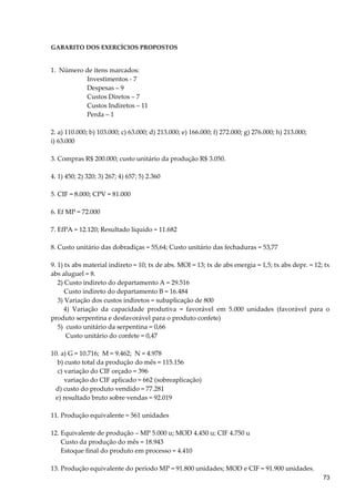 GABARITO DOS EXERCÍCIOS PROPOSTOS
1. Número de itens marcados:
Investimentos - 7
Despesas – 9
Custos Diretos – 7
Custos Indiretos – 11
Perda – 1
2. a) 110.000; b) 103.000; c) 63.000; d) 213.000; e) 166.000; f) 272.000; g) 276.000; h) 213.000;
i) 63.000
3. Compras R$ 200.000; custo unitário da produção R$ 3.050.
4. 1) 450; 2) 320; 3) 267; 4) 657; 5) 2.360
5. CIF = 8.000; CPV = 81.000
6. Ef MP = 72.000
7. EfPA = 12.120; Resultado líquido = 11.682
8. Custo unitário das dobradiças = 55,64; Custo unitário das fechaduras = 53,77
9. 1) tx abs material indireto = 10; tx de abs. MOI = 13; tx de abs energia = 1,5; tx abs depr. = 12; tx
abs aluguel = 8.
2) Custo indireto do departamento A = 29.516
Custo indireto do departamento B = 16.484
3) Variação dos custos indiretos = subaplicação de 800
4) Variação da capacidade produtiva = favorável em 5.000 unidades (favorável para o
produto serpentina e desfavorável para o produto confete)
5) custo unitário da serpentina = 0,66
Custo unitário do confete = 0,47
10. a) G = 10.716; M = 9.462; N = 4.978
b) custo total da produção do mês = 115.156
c) variação do CIF orçado = 396
variação do CIF aplicado = 662 (sobreaplicação)
d) custo do produto vendido = 77.281
e) resultado bruto sobre vendas = 92.019
11. Produção equivalente = 561 unidades
12. Equivalente de produção – MP 5.000 u; MOD 4.450 u; CIF 4.750 u
Custo da produção do mês = 18.943
Estoque final do produto em processo = 4.410
13. Produção equivalente do período MP = 91.800 unidades; MOD e CIF = 91.900 unidades.
73
 