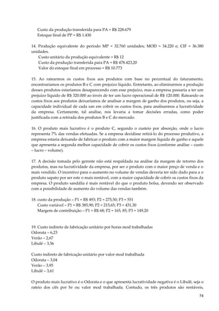 Custo da produção transferida para PA = R$ 228.679
Estoque final de PP = R$ 1.430
14. Produção equivalente do período MP = 32.760 unidades; MOD = 34.220 e; CIF = 36.380
unidades.
Custo unitário da produção equivalente = R$ 12
Custo da produção transferida para PA = R$ 478.423,20
Valor do estoque final em processo = R$ 10.773
15. Ao ratearmos os custos fixos aos produtos com base no percentual do faturamento,
encontraríamos os produtos B e C com prejuízo líquido. Entretanto, ao eliminarmos a produção
desses produtos estaríamos desaparecendo com esse prejuízo, mas a empresa passaria a ter um
prejuízo líquido de R$ 320.000 ao invés de ter um lucro operacional de R$ 120.000. Rateando os
custos fixos aos produtos deixaríamos de analisar a margem de ganho dos produtos, ou seja, a
capacidade individual de cada um em cobrir os custos fixos, para analisarmos a lucratividade
da empresa. Certamente, tal análise, nos levaria a tomar decisões erradas, como poder
justificada com a retirada dos produtos B e C do mercado.
16. O produto mais lucrativo é o produto C, segundo o custeio por absorção, onde o lucro
representa 7% das vendas efetuadas. Se a empresa decidisse retirá-lo do processo produtivo, a
empresa estaria deixando de fabricar o produto com a maior margem líquida de ganho e aquele
que apresenta a segunda melhor capacidade de cobrir os custos fixos (conforme análise – custo
– lucro – volume).
17. A decisão tomada pelo gerente não está respaldada na análise da margem de retorno dos
produtos, mas na lucratividade da empresa, por ser o produto com o maior preço de venda e o
mais vendido. O incentivo para o aumento no volume de vendas deveria ter sido dado para a o
produto sapato por ser este o mais rentável, com a maior capacidade de cobrir os custos fixos da
empresa. O produto sandália é mais rentável do que o produto bolsa, devendo ser observado
com a possibilidade de aumento do volume das vendas também.
18. custo da produção – P1 = R$ 493; P2 = 275,50; P3 = 551
Custo variável – P1 = R$ 385,90; P2 = 215,65; P3 = 431,30
Margem de contribuição – P1 = R$ 68; P2 = 165, 85; P3 = 149,20
19. Custo indireto de fabricação unitário por horas mod trabalhadas
Odorata – 6,23
Verão – 2,67
Libulê – 3,56
Custo indireto de fabricação unitário por valor mod trabalhada
Odorata – 3,04
Verão – 3,95
Libulê – 3,61
O produto mais lucrativo é o Odorata e o que apresenta lucratividade negativa é o Libulê, seja o
rateio dos cifs por hr ou valor mod trabalhada. Contudo, os três produtos são rentáveis,
74
 