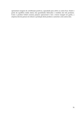 apresentam margens de contribuição positivas, capacidade para cobrir os custos fixos. Sendo o
ponto de equilíbrio médio abaixo das quantidades fabricadas e vendidas dos três produtos.
Como o produto Libulê ocasiona prejuízo operacional e tem a menor margem de ganho, a
empresa deveria pensar em reduzir a produção deste produto e aumentar a dos outros dois.
75
 