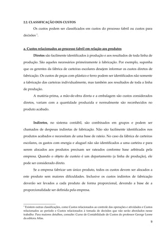 2.2. CLASSIFICAÇÃO DOS CUSTOS
Os custos podem ser classificados em custos do processo fabril ou custos para
decisões 1
.
a. Custos relacionados ao processo fabril em relação aos produtos
Diretos são facilmente identificados à produção e aos resultados de toda linha de
produção. São aqueles necessários primeiramente à fabricação. Por exemplo, suponha
que os gerentes da fábrica de carteiras escolares desejem informar os custos diretos de
fabricação. Os custos de peças com plástico e ferro podem ser identificados não somente
a fabricação das carteiras individualmente, mas também aos resultados de toda a linha
de produção.
A matéria-prima, a mão-de-obra direta e a embalagem são custos considerados
diretos, variam com a quantidade produzida e normalmente são reconhecidos no
produto acabado.
Indiretos, no sistema contábil, são combinados em grupos e podem ser
chamados de despesas indiretas de fabricação. Não são facilmente identificados nos
produtos acabados e necessitam de uma base de rateio. No caso da fábrica de carteiras
escolares, os gastos com energia e aluguel não são identificados a uma carteira e para
serem alocados aos produtos precisam ser rateados conforme base arbitrada pela
empresa. Quando o objeto de custeio é um departamento (a linha de produção), ele
pode ser considerado direto.
Se a empresa fabricar um único produto, todos os custos devem ser alocados a
este produto sem maiores dificuldades. Inclusive os custos indiretos de fabricação
deverão ser levados a cada produto de forma proporcional, devendo a base de a
proporcionalidade ser definida pela empresa.
1
Existem outras classificações, como Custos relacionados ao controle das operações e atividades e Custos
relacionados ao período e Custos relacionados à tomada de decisões que não serão abordados nesse
trabalho. Para maiores detalhes, consulte: Curso de Contabilidade de Custos do professor George Leone
da editora Atlas.
9
 