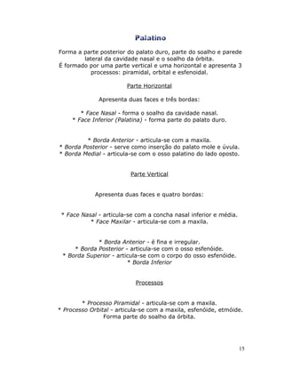 Forma a parte posterior do palato duro, parte do soalho e parede
        lateral da cavidade nasal e o soalho da órbita.
É formado por uma parte vertical e uma horizontal e apresenta 3
           processos: piramidal, orbital e esfenoidal.

                        Parte Horizontal

              Apresenta duas faces e três bordas:

        * Face Nasal - forma o soalho da cavidade nasal.
     * Face Inferior (Palatina) - forma parte do palato duro.


         * Borda Anterior - articula-se com a maxila.
* Borda Posterior - serve como inserção do palato mole e úvula.
* Borda Medial - articula-se com o osso palatino do lado oposto.


                          Parte Vertical


             Apresenta duas faces e quatro bordas:


 * Face Nasal - articula-se com a concha nasal inferior e média.
           * Face Maxilar - articula-se com a maxila.


             * Borda Anterior - é fina e irregular.
     * Borda Posterior - articula-se com o osso esfenóide.
 * Borda Superior - articula-se com o corpo do osso esfenóide.
                        * Borda Inferior


                            Processos


        * Processo Piramidal - articula-se com a maxila.
* Processo Orbital - articula-se com a maxila, esfenóide, etmóide.
                Forma parte do soalho da órbita.




                                                                   15
 