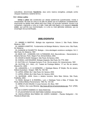 113

 subcutânea, denominada hipoderme, atua como reserva energética, proteção contra
 choques mecânicos e isolante térmico.

12.4 - Unhas e pêlos
      Unhas e pêlos são constituídos por células epidérmicas queratinizadas, mortas e
 compactadas. Na base da unha ou do pêlo há células que se multiplicam constantemente,
 empurrando as células mais velhas para cima. Estas, ao acumular queratina, morrem e se
 compactam, originando a unha ou o pêlo. Cada pêlo está ligado a um pequeno músculo
 eretor, que permite sua movimentação, e a uma ou mais glândulas sebáceas, que se
 encarregam de sua lubrificação.




                                 BIBLIOGRAFIA
  01- AMABIS & MARTHO. Biologia dos organismos. Volume 2. São Paulo, Editora
 Moderna, 1995.
  02- AMABIS & MARTHO. Fundamentos da Biologia Moderna. Volume único. São Paulo,
 Ed. Moderna.
  03- AVANCINI & FAVARETTO. Biologia – Uma abordagem evolutiva e ecológica. Vol. 2.
 São Paulo, Ed. Moderna, 1997.
  04- BEAR, M.F., CONNORS, B.W. & PARADISO, M.A. Neurociências – Desvendando o
 Sistema Nervoso. Porto Alegre 2ª ed, Artmed Editora, 2002.
  05- CÉSAR & CEZAR. Biologia 2. São Paulo, Ed Saraiva, 2002.
  06- CHEIDA, LUIZ EDUARDO. Biologia Integrada. São Paulo, Ed. FTD, 2002
  07- GUYTON, A.C. Fisiologia Humana. 5ª ed., Rio de Janeiro, Ed. Interamericana, 1981.
  08- GUYTON, A.C.; HALL, J.E. Tratado de Fisiologia Médica. 11ª ed. Rio de Janeiro,
 Elsevier Ed., 2006.
  09- JUNQUEIRA, L. C. & CARNEIRO, J. Histologia Básica. 8ª Edição. Rio de Janeiro,
 Editora Guanabara Koogan. 1995. Pp. 100:108.
  10- LOPES, SÔNIA. Bio 1.São Paulo, Ed. Saraiva, 2002.
  11- LOPES, SÔNIA. Bio 2.São Paulo, Ed. Saraiva, 2002.
  12- McCRONE, JOHN. Como o cérebro funciona. Série Mais Ciência. São Paulo,
 Publifolha, 2002.
  13- ROSS, Michael H. & ROWRELL, Lynn J. Histologia Texto e Atlas. 2ª Edição. São
 Paulo, Editora Médica Panamericana. 1993. Pp. 123:129.
  14- SÉRIE ATLAS VISUAIS. O corpo Humano. Ed. Ática, 1997.
  15 – VILELA, Ana Luiza Miranda; http://www.afh.bio.br/varios/analuisa.asp, Prof. UFMG,
 2009.
  16- CD O CORPO HUMANO 2.0. Globo Multimídia.
  17- ATLAS INTERATIVO DE ANATOMIA HUMANA. Artmed Editora.
  18- ENCICLOPÉDIA MULTIMÍDIA DO CORPO HUMANO - Planeta DeAgostini - Ed.
 Planeta do Brasil Ltda.
 