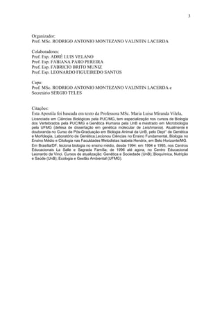 3



Organizador:
Prof. MSc. RODRIGO ANTONIO MONTEZANO VALINTIN LACERDA

Colaboradores:
Prof. Esp. ADRÉ LUIS VELANO
Prof. Esp. FABIANA PARO PEREIRA
Prof. Esp. FABRICIO BRITO MUNIZ
Prof. Esp. LEONARDO FIGUEIREDO SANTOS

Capa:
Prof. MSc. RODRIGO ANTONIO MONTEZANO VALINTIN LACERDA e
Secretário SERGIO TELES


Citações:
Esta Apostila foi baseada em texto da Professora MSc. Maria Luisa Miranda Vilela,
Licenciada em Ciências Biológicas pela PUC/MG, tem especialização nos cursos de Biologia
dos Vertebrados pela PUC/MG e Genética Humana pela UnB e mestrado em Microbiologia
pela UFMG (defesa de dissertação em genética molecular de Leishmania). Atualmente é
doutoranda no Curso de Pós-Graduação em Biologia Animal da UnB, pelo Dept° de Genética
e Morfologia, Laboratório de Genética.Lecionou Ciências no Ensino Fundamental, Biologia no
Ensino Médio e Citologia nas Faculdades Metodistas Isabela Hendrix, em Belo Horizonte/MG.
Em Brasília/DF, leciona biologia no ensino médio, desde 1994: em 1994 e 1995, nos Centros
Educacionais La Salle e Sagrada Família; de 1996 até agora, no Centro Educacional
Leonardo da Vinci. Cursos de atualização: Genética e Sociedade (UnB); Bioquímica, Nutrição
e Saúde (UnB); Ecologia e Gestão Ambiental (UFMG).
 