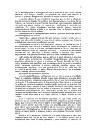 24

de cor esbranquiçada. A cartilagem articular é avascular e não possui também
inervação. Sua nutrição, portanto, principalmente nas áreas mais centrais, é
precária, o que torna a regeneração, em caso de lesões, mais difícil e lenta.
     a cápsula articular é uma membrana conjuntiva que envolve a articulação
sinovial como um manguito. Apresenta-se com duas camadas: a membrana fibrosa
(externa) e a membrana sinovial (interna). A primeira é mais resistente e pode estar
reforçada, em alguns pontos, por ligamentos , destinados a aumentar sua
resistência. Em muitas articulações sinoviais, todavia, existem ligamentos
independentes da cápsula articular e em algumas, como na do joelho, aparecem
também ligamentos intra-articulares.
     cavidade articular é o espaço existente entre as superfícies articulares, estando
preenchido pelo líquido sinovial
       Ligamentos e cápsula articular têm por finalidade manter a união entre os
ossos, mas além disto, impedem o movimento em planos indesejáveis e limitam a
amplitude dos movimentos considerados normais.
       A membrana sinovial é a mais interna das camadas da cápsula articular. É
abundantemente vascularizada e inervada, sendo encarregada da produção da
sinóvia (líquido sinovial), o qual tem consistência similar a clara do ovo e tem por
funções lubrificar e nutrir as cartilagens articulares. O volume de líquido sinovial
presente em uma articulação é mínimo, somente o suficiente para revestir
delgadamente as superfícies articulares e localiza-se na cavidade articular.
       Além destas características, que são comuns a todas articulações sinoviais,
em várias delas encontram-se formações fibrocartilagíneas, interpostas às
superfícies articulares, os discos e meniscos, de função discutida: serviriam à
melhor adaptação das superfícies que se articulam (tornando-as congruentes) ou
seriam estruturas destinadas a receber violentas pressões, agindo como
amortecedores. Meniscos, com sua característica forma de meia lua, são
encontrados na articulação do joelho. Discos são encontrados nas articulações
esternoclavicular e temporomandibular.
     movimentos das articulações sinoviais
       As articulações fibrosas e cartilagíneas tem um mínimo grau de mobilidade.
Assim, a verdadeira mobilidade articular é dada pelas articulações sinoviais. Estes
movimentos ocorrem, obrigatoriamente, em torno de um eixo, denominado eixo de
movimento. A direção destes eixos é ântero-posterior, látero-lateral e longitudinal.
Na análise do movimento realizado, a determinação do eixo de movimento é feita
obedecendo a regra, segundo a qual, a direção do eixo de movimento é sempre
perpendicular ao plano no qual se realiza o movimento em questão. Assim, todo
movimento é realizado em um plano determinado e o seu eixo de movimento é
perpendicular àquele plano. Os movimentos executados pelos segmentos do corpo
recebem nomes específicos e aqui serão definidos, a seguir, apenas os mais
comuns:
     flexão e extensão são movimentos angulares, ou seja, neles ocorre uma
diminuição ou um aumento do ângulo existente entre o segmento que se desloca e
aquele que permanece fixo. Quando ocorre a diminuição do ângulo diz-se que há
flexão; quando ocorre o aumento, realizou-se a extensão, exceto para o pé. Neste
caso, não se usa a expressão extensão do pé: os movimentos são definidos como
flexão dorsal e flexão plantar do pé. Os movimentos angulares de flexão e extensão
ocorrem em plano sagital e, seguindo a regra, o eixo desses movimentos é látero-
lateral.
     adução e abdução que são movimentos nos quais o segmento é deslocado,
respectivamente, em direção ao plano mediano ou em direção oposta, isto é,
afastando-se dele. Para os dedos prevalece o plano mediano do membro. Os
 