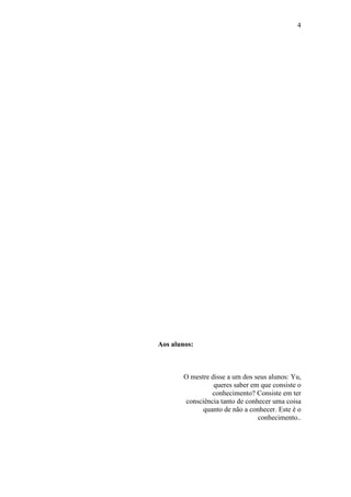 4




Aos alunos:



        O mestre disse a um dos seus alunos: Yu,
                  queres saber em que consiste o
                 conhecimento? Consiste em ter
        consciência tanto de conhecer uma coisa
              quanto de não a conhecer. Este é o
                                 conhecimento..
 