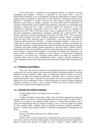 7

         Como toda ciência, a Anatomia tem sua linguagem própria. Ao conjunto de termos
empregados para designar e descrever o organismo ou suas partes dá-se o nome de
Nomenclatura Anatômica. Com o extraordinário acúmulo de conhecimentos no final do século
passado, graças aos trabalhos de importantes “escolas anatômicas” (sobretudo na Itália, França,
Inglaterra e Alemanha), as mesmas estruturas do corpo humano recebiam denominações
diferentes nestes centros de estudos e pesquisas. Em razão desta falta de metodologia e de
inevitáveis arbitrariedades, mais de 20 000 termos anatômicos chegaram a ser consignados (hoje
reduzidos a poucos mais de 5 000). A primeira tentativa de uniformizar e criar uma
nomenclatura anatômica internacional ocorreu em 1895. Em sucessivos congressos de
Anatomia em 1933, 1936 e 1950 foram feitas revisões e finalmente em 1955, em Paris, foi
aprovada oficialmente a Nomenclatura Anatômica, conhecida sob a sigla de P.N.A. (Paris
Nomina Anatomica). Revisões subseqüentes foram feitas em 1960, 1965 e 1970, visto que a
nomenclatura anatômica tem caráter dinâmico, podendo ser sempre criticada e modificada,
desde que haja razões suficientes para as modificações e que estas sejam aprovadas em
Congressos Internacionais de Anatomia . A língua oficialmente adotada é o latim (por ser
“língua morta”), porém cada país pode traduzi-la para seu próprio vernáculo. Ao designar uma
estrutura do organismo, a nomenclatura procura utilizar termos que não sejam apenas sinais para
a memória, mas tragam também alguma informação ou descrição sobre a referida estrutura.
Dentro deste princípio, foram abolidos os epônimos (nome de pessoas para designar coisas) e os
termos indicam: a forma (músculo trapézio); a sua posição ou situação (nervo mediano); o seu
trajeto (artéria circunflexa da escápula); as suas conexões ou inter-relações (ligamento
sacroilíaco); a sua relação com o esqueleto (artéria radial); sua função (m. levantador da
escápula); critério misto (m. flexor superficial dos dedos – função e situação). Entretanto, há
nomes impróprios ou não muito lógicos que foram conservados, porque estão consagrados pelo
uso.


1.4 - POSIÇÃO ANATÔMICA
        Para evitar o uso de termos diferentes nas descrições anatômicas, considerando-se que a
posição pode ser variável, optou-se por uma posição padrão, denominada posição de descrição
anatômica (posição anatômica). Deste modo, os anatomistas, quando escrevem seus textos,
referem-se ao objeto de descrição considerando o indivíduo como se estivesse sempre na
posição padronizada. Nela o indivíduo está em posição ereta (em pé, posição ortostática ou
bípede), com a face voltada para a frente, o olhar dirigido para o horizonte, membros superiores
estendidos, aplicados ao tronco e com as palmas voltadas para frente, membros inferiores
unidos, com as pontas dos pés dirigidas para frente.


1.5 - DIVISÃO DO CORPO HUMANO
        O corpo humano divide-se em cabeça, tronco e membros.
        2.1. Cabeça
        A cabeça é dividida em duas partes: crânio e face. Uma linha imaginária passando pelo
topo das orelhas e dos olhos é o limite aproximada entre estas duas regiões. O crânio contém o
encéfalo no seu interior, na chamada cavidade craniana. As lesões crânioencefálicas são as
causas mais freqüentes de óbito nas vitimas de trauma. A face é a sede dos órgãos dos sentidos
da visão, audição, olfato e paladar. Abriga as aberturas externas do aparelho respiratório e
digestivo. As lesões da face podem ameaçar a vida devido ao sangramento e obstrução das vias
aéreas.
        2.2. Tronco
        O tronco é dividido em pescoço, tórax, abdome e pelve.
        2.2.1. Pescoço
        Contém varias estruturas importantes. É suportado pela coluna cervical que abriga no
seu interior a porção cervical da medula espinhal. As porções superiores do trato respiratório e
digestivo passam pelo pescoço em direção ao tórax e abdome. Contém também vasos
 