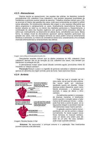 64

4.2.3 - Aterosclerose
       Doença devida ao aparecimento, nas paredes das artérias, de depósitos contendo
 principalmente LDL colesterol (“mau colesterol”), mas também pequenas quantidades de
 fosfolipídios e gorduras neutras (placas de ateroma). Trabalhos recentes indicam que o LDL
 se acumula no interior das paredes dos vasos, onde seus componentes se oxidam e sofrem
 outras alterações. Os componentes alterados dão origem a uma resposta inflamatória que
 altera progressiva e perigosamente os vasos. Gradualmente desenvolve-se fibrose dos
 tecidos situados ao redor ou no interior dos depósitos gordurosos e, freqüentemente, a
 combinação do cálcio dos líquidos orgânicos com gordura forma compostos sólidos de
 cálcio que, eventualmente, se desenvolve em placas duras, semelhantes aos ossos. Dessa
 forma, no estágio inicial da aterosclerose aparecem apenas depósitos gordurosos nas
 paredes dos vasos, mas nos estágios terminais os vasos podem tornar-se extremamente
 fibróticos e contraídos, ou mesmo de consistência óssea dura, caracterizando uma condição
 chamada arteriosclerose ou endurecimento das artérias.




Imagem: www.unifesp.br/dmed/cardio/ch/cardio.htm
       Descobertas recentes indicam que os efeitos protetores do HDL colesterol (“bom
 colesterol”) derivam não só da remoção do LDL colesterol dos vasos, mas também por
 interferirem na oxidação de LDL.
       A aterosclerose muitas vezes cauda oclusão coronária aguda, provocando infarto do
 miocárdio ou "ataque cardíaco".
       Prevenção:Reduzir o peso e a ingestão de gorduras saturadas e colesterol (presente
 apenas em alimentos de origem animal), parar de fumar, fazer exercícios físicos.

4.2.4 - Arritmia

                                                        Toda vez que o coração sai do
                                                   ritmo certo, diz-se que há uma arritmia.
                                                   Ela ocorre tanto em indivíduos
                                                   saudáveis quanto em doentes. Várias
                                                   doenças podem dispará-la, assim como
                                                   fatores emocionais — o estresse, por
                                                   exemplo, é capaz de alterar o ritmo
                                                   cardíaco.
                                                        Os batimentos perdem o compasso
                                                   de diversas maneiras. A bradicardia
                                                   ocorre quando o coração passa a bater
                                                   menos de 60 vezes por minuto — então,
                                                   pode ficar lento a ponto de parar. Já na
                                                   taquicardia chegam a acontecer mais de
                                                   100 batimentos nesse mesmo período.
                                                        A agitação costuma fazê-lo tremer,
                                                   paralisado, em vez de contrair e relaxar
                                                   normalmente. Às vezes surgem novos
                                                   focos nervosos no músculo cardíaco,
                                                   cada um dando uma ordem para ele
                                                   bater de um jeito. No caso, também
Imagem: Revista Saúde é Vital                      pode surgir a parada cardíaca.

      Sintomas: Na taquicardia, o principal sintoma é a palpitação. Nas bradicardias
 ocorrem tonturas e até desmaios.
 