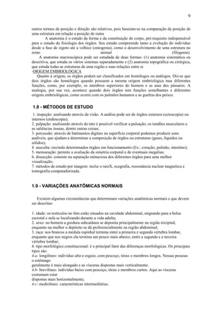 9

outros termos de posição e direção são relativos, pois baseiam-se na comparação da posição de
uma estrutura em relação a posição de outra
         A anatomia é o estudo da forma e da constituição do corpo, pré-requisito indispensável
para o estudo da fisiologia dos órgãos. Seu estudo compreende tanto a evolução do indivíduo
desde a fase de zigoto até a velhice (ontogenia), como o desenvolvimento de uma estrutura no
reino                                      animal                                   (filogenia).
    A anatomia macroscópica pode ser estudada de duas formas: (1) anatomia sistemática ou
descritiva, que estuda os vários sistemas separadamente e (2) anatomia topográfica ou cirúrgica,
que estuda todas as estruturas de uma região e suas relações entre si.
 ORIGEM EMBRIOLÓGICA
   Quanto à origem, os órgãos podem ser classificados em homólogos ou análogos. Diz-se que
dois órgãos são homólogos quando possuem a mesma origem embriológica mas diferentes
funções, como, por exemplo, os membros superiores do homem e as asas dos pássaros. A
analogia, por sua vez, acontece quando dois órgãos tem funções semelhantes e diferentes
origens embriológicas, como ocorre com os pulmões humanos e as guelras dos peixes.

1.8 - MÉTODOS DE ESTUDO
 1. inspeção: analisando através da visão. A análise pode ser de órgãos externos (ectoscopia) ou
internos (endoscopia);
2. palpação: analisando através do tato é possível verificar a pulsação, os tendões musculares e
as saliências ósseas, dentre outras coisas;
3. percussão: através de batimentos digitais na superfície corporal podemos produzir sons
audíveis, que ajudam a determinar a composição de órgãos ou estruturas (gases, líquidos ou
sólidos);
4. ausculta: ouvindo determinados órgãos em funcionamento (Ex.: coração, pulmão, intestino);
5. mensuração: permite a avaliação da simetria corporal e de eventuais megalias;
6. dissecção: consiste na separação minuciosa dos diferentes órgãos para uma melhor
visualização;
7. métodos de estudo por imagem: inclui o raioX, ecografia, ressonância nuclear magnética e
tomografia computadorizada.


1.9 - VARIAÇÕES ANATÔMICAS NORMAIS

   Existem algumas circunstâncias que determinam variações anatômicas normais e que devem
ser descritas:

1. idade: os testículos no feto estão situados na cavidade abdominal, migrando para a bolsa
escrotal e nela se localizando durante a vida adulta;
2. sexo: no homem a gordura subcutânea se deposita principalmente na região tricipital,
enquanto na mulher o depósito se dá preferencialmente na região abdominal;
3. raça: nos brancos a medula espinhal termina entre a primeira e segunda vértebra lombar,
enquanto que nos negros ela termina um pouco mais abaixo, entre a segunda e a terceira
vértebra lombar;
4. tipo morfológico constitucional: é o principal fator das diferenças morfológicas. Os principais
tipos são:
4.a- longilíneo: indivíduo alto e esguio, com pescoço, tórax e membros longos. Nessas pessoas
o estômago
geralmente é mais alongado e as vísceras dispostas mais verticalmente;
4.b- brevilíneo: indivíduo baixo com pescoço, tórax e membros curtos. Aqui as vísceras
costumam estar
dispostas mais horizontalmente;
4.c- mediolíneo: características intermediárias.
 