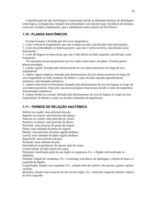 10

  A identificação do tipo morfológico é importante devido às diferentes técnicas de abordagem
semiológica, avaliação das variações da normalidade e até mesmo maior incidência de doenças,
como por exemplo a hipertensão, que é sabidamente mais comum em brevilíneos.

1.10 - PLANOS ANATÔMICOS

   O corpo humano é dividido por três eixos imaginários:
1. o eixo vertical ou longitudinal, que une a cabeça aos pés, classificado como heteropolar;
2. o eixo de profundidade ou ântero-posterior, que une o ventre ao dorso, classificado como
heteropolar;
3. o eixo de largura ou transversal, que une o lado direito ao lado esquerdo, classificado como
homopolar.
   No momento em que projetamos um eixo sobre outro temos um plano. Existem quatro
planos principais:
1. o plano sagital, formado pelo deslocamento do eixo ântero-posterior ao longo do eixo
longitudinal;
2. o plano sagital mediano, formado pelo deslocamento do eixo ântero-posterior ao longo do
eixo longitudinal na linha mediana, dividindo o corpo em duas metades aparentemente
simétricas, denominadas antímeros;
3. o plano transversal ou horizontal, formado pelo deslocamento do eixo de largura ao longo do
eixo ântero-posterior. Uma série sucessiva de planos transversais divide o corpo em segmentos
denominados metâmeros;
4. o plano frontal ou coronal, formado pelo deslocamento do eixo de largura ao longo do eixo
longitudinal, dividindo o corpo em porções chamadas de paquímeros.


1.11 - TERMOS DE RELAÇÃO ANATÔMICA
Inferior ou caudal: mais próximo dos pés;
Superior ou cranial: mais próximo da cabeça;
Anterior ou ventral: mais próximo do ventre;
Posterior ou dorsal: mais próximo do dorso;
Proximal: mais próximo do ponto de origem;
Distal: mais afastado do ponto de origem;
Medial: mais próximo do plano sagital mediano;
Lateral: mais afastado do plano sagital mediano;
Superficial: mais próximo da pele;
Profundo: mais afastado da pele;
Homolateral ou ipsilateral: do mesmo lado do corpo;
Contra-lateral: do lado oposto do corpo;
Holotopia: localização geral de um órgão no organismo. Ex.: o fígado está localizado no
abdômen;
Sintopia: relação de vizinhança. Ex.: o estômago está abaixo do diafragma, a direita do baço e a
esquerda do fígado;
Esqueletopia: relação com esqueleto. Ex.: coração atrás do esterno e da terceira, quarta e quinta
costelas;
Idiotopia: relação entre as partes de um mesmo órgão. Ex.: ventrículo esquerdo adiante e abaixo
do átrio esquerdo.
 