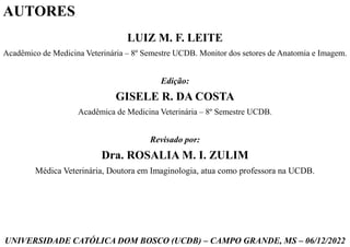 LUIZ M. F. LEITE
Acadêmico de Medicina Veterinária – 8º Semestre UCDB. Monitor dos setores de Anatomia e Imagem.
Edição:
GISELE R. DA COSTA
Acadêmica de Medicina Veterinária – 8º Semestre UCDB.
Revisado por:
Dra. ROSALIA M. I. ZULIM
Médica Veterinária, Doutora em Imaginologia, atua como professora na UCDB.
UNIVERSIDADE CATÓLICA DOM BOSCO (UCDB) – CAMPO GRANDE, MS – 06/12/2022
AUTORES
 