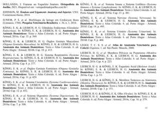 HOLLANDA, J. Fraturas no Esqueleto Imaturo. Ortopedista do
Joelho, 2021. Disponível em: <ortopedistadojoelho.com.br>.
JOHNSON, M. Tendons and Ligaments Anatomy and Injuries. USA:
Cornerstone Horse, 2014.
JUNIOR, P. S. et al. Morfologia da laringe em Cerdocyon thous
(Linnaeus, 1766). Pesquisa Veterinária Brasileira. v. 36, n. 1, 2016.
KÖNIG, E. K. & LIEBICH, H. G. Glândulas Endócrinas (Glandulae
Endocrinae). In: KÖNIG, E. K. & LIEBICH, H. G. Anatomia dos
Animais Domésticos: Texto e Atlas Colorido. 6. ed. Porto Alegre :
Artmed, 2016c. Cap. 15. p. 569.
KÖNIG, E. K. & LIEBICH, H. G. Órgãos Genitais Masculinos
(Organa Genitalia Masculina). In: KÖNIG, E. K. & LIEBICH, H. G.
Anatomia dos Animais Domésticos: Texto e Atlas Colorido. 6. ed.
Porto Alegre : Artmed, 2016b. Cap. 10. p. 413.
KÖNIG, E. K. & LIEBICH, H. G. Sistema Respiratório (Systema
Respiratorium). In: KÖNIG, E. K. & LIEBICH, H. G. Anatomia dos
Animais Domésticos: Texto e Atlas Colorido. 6. ed. Porto Alegre :
Artmed, 2016a. Cap. 8. p. 377.
KÖNIG, E. K. et al. Órgãos Genitais Femininos (Organa Genitalia
Feminina). In: KÖNIG, E. K. & LIEBICH, H. G. Anatomia dos
Animais Domésticos: Texto e Atlas Colorido. 6. ed. Porto Alegre :
Artmed, 2016c. Cap. 11. p. 429.
KÖNIG, E. K. et al. Sistema Circulatório (Systema Cardiovasculare).
In: KÖNIG, E. K. & LIEBICH, H. G. Anatomia dos Animais
Domésticos: Texto e Atlas Colorido. 6. ed. Porto Alegre : Artmed,
2016d. Cap. 12. p. 452.
KÖNIG, E. K. et al. Sistema Digestório (Systema Digestorium). In:
KÖNIG, E. K. & LIEBICH, H. G. Anatomia dos Animais
Domésticos: Texto e Atlas Colorido. 6. ed. Porto Alegre : Artmed,
2016a. Cap. 7. p. 308.
KÖNIG, E. K. et al. Sistema Imune e Sistema Linfático (Systema
Immune e Systema Lymphoideum). In: KÖNIG, E. K. & LIEBICH, H.
G. Anatomia dos Animais Domésticos: Texto e Atlas Colorido. 6. ed.
Porto Alegre : Artmed, 2016e. Cap. 13. p. 481.
KÖNIG, E. K. et al. Sistema Nervoso (Systema Nervosum). In:
KÖNIG, E. K. & LIEBICH, H. G. Anatomia dos Animais
Domésticos: Texto e Atlas Colorido. 6. ed. Porto Alegre : Artmed,
2016f. Cap. 14. p. 495.
KÖNIG, E. K. et al. Sistema Urinário (Systema Urinarium). In:
KÖNIG, E. K. & LIEBICH, H. G. Anatomia dos Animais
Domésticos: Texto e Atlas Colorido. 6. ed. Porto Alegre : Artmed,
2016b. Cap. 9. p. 400.
LEGGI, T. C. S. S. et al. Atlas de Anatomia Veterinária para
Colorir: Equinos. 1. ed. São Paulo: Manole, 2000.
LIEBICH, H. G. et al. Membros Pélvicos ou Posteriores (Membra
Pelvina). In: KÖNIG, E. K. & LIEBICH, H. G. Anatomia dos
Animais Domésticos: Texto e Atlas Colorido. 6. ed. Porto Alegre :
Artmed, 2016. Cap. 4. p. 223.
LIEBICH, H. G. & KÖNIG, E. K. Esqueleto Axial (Skeleton Axiale).
In: KÖNIG, E. K. & LIEBICH, H. G. Anatomia dos Animais
Domésticos: Texto e Atlas Colorido. 6. ed. Porto Alegre: Artmed,
2016a. Cap. 1. p. 53.
LIEBICH, H. G. & KÖNIG, E. K. Membros Torácicos ou Anteriores
(Membra Thoracica). In: KÖNIG, E. K. & LIEBICH, H. G. Anatomia
dos Animais Domésticos: Texto e Atlas Colorido. 6. ed. Porto Alegre :
Artmed, 2016b. Cap. 3. p. 151.
LIEBICH, H. G. & KÖNIG, E. K. Olho (Oculus). In: KÖNIG, E. K. &
LIEBICH, H. G. Anatomia dos Animais Domésticos: Texto e Atlas
Colorido. 6. ed. Porto Alegre : Artmed, 2016c. Cap. 16. p. 579.
80
 