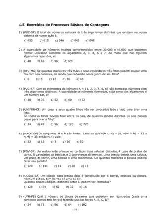 - 10 -
1.5 Exercícios de Processos Básicos de Contagens
1) (PUC-SP) O total de números naturais de três algarismos distintos que existem no nosso
sistema de numeração é:
a) 650 b) 615 c) 640 d) 649 e) 648
2) A quantidade de números inteiros compreendidos entre 30.000 e 65.000 que podemos
formar utilizando somente os algarismos 2, 3, 4, 6 e 7, de modo que não figurem
algarismos repetidos, é:
a) 48 b) 66 c) 96 d)120
3) (UFU-MG) De quantas maneiras três mães e seus respectivos três filhos podem ocupar uma
fila com seis cadeiras, de modo que cada mãe sente junto de seu filho?
a) 6 b) 18 c) 12 d) 36 e) 48
4) (PUC-SP) Com os elementos do conjunto A = {1, 2, 3, 4, 5, 6} são formados números com
três algarismos distintos. A quantidade de números formados, cuja soma dos algarismos é
um número par, é:
a) 30 b) 36 c) 52 d) 60 e) 72
5) (UNIFOR-CE) Um casal e seus quatro filhos vão ser colocados lado a lado para tirar uma
foto.
Se todos os filhos devem ficar entre os pais, de quantos modos distintos os seis podem
posar para tirar a foto?
a) 24 b) 48 c) 96 d) 120 e) 720
6) (MACK-SP) Os conjuntos M e N são finitos. Sabe-se que n(M U N) = 38, n(M ∩ N) = 12 e
n(M) = 35, então n(N) vale:
a) 23 b) 15 c) 3 d) 26 e) 50
7) (FGV-SP) Um restaurante oferece no cardápio duas saladas distintas, 4 tipos de pratos de
carne, 5 variedades de bebidas e 3 sobremesas diferentes. Uma pessoa deseja uma salada,
um prato de carne, uma bebida e uma sobremesa. De quantas maneiras a pessoa poderá
fazer seu pedido?
a) 120 b) 144 c) 14 d) 60 e) 12
8) (UCSAL-BA) Um código para leitura ótica é constituído por 6 barras, brancas ou pretas.
Nenhum código, tem barras de uma só cor.
Quantos desses códigos, distintos entre si, podem ser formados?
a) 128 b) 64 c) 62 d) 32 e) 16
9) (UFR-PE) Qual o número de placas de carros que poderiam ser registradas (cada uma
contendo apenas três letras) fazendo uso das letras A, B, C, D?
a) 34 b) 72 c) 96 d) 64 e) 102
 