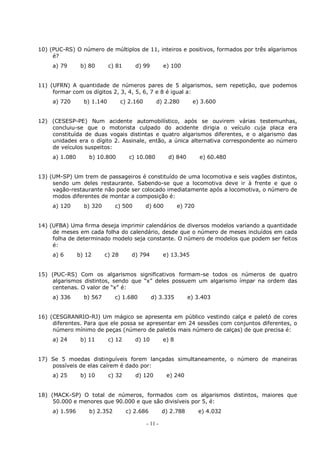 - 11 -
10) (PUC-RS) O número de múltiplos de 11, inteiros e positivos, formados por três algarismos
é?
a) 79 b) 80 c) 81 d) 99 e) 100
11) (UFRN) A quantidade de números pares de 5 algarismos, sem repetição, que podemos
formar com os dígitos 2, 3, 4, 5, 6, 7 e 8 é igual a:
a) 720 b) 1.140 c) 2.160 d) 2.280 e) 3.600
12) (CESESP-PE) Num acidente automobilístico, após se ouvirem várias testemunhas,
concluiu-se que o motorista culpado do acidente dirigia o veículo cuja placa era
constituída de duas vogais distintas e quatro algarismos diferentes, e o algarismo das
unidades era o dígito 2. Assinale, então, a única alternativa correspondente ao número
de veículos suspeitos:
a) 1.080 b) 10.800 c) 10.080 d) 840 e) 60.480
13) (UM-SP) Um trem de passageiros é constituído de uma locomotiva e seis vagões distintos,
sendo um deles restaurante. Sabendo-se que a locomotiva deve ir à frente e que o
vagão-restaurante não pode ser colocado imediatamente após a locomotiva, o número de
modos diferentes de montar a composição é:
a) 120 b) 320 c) 500 d) 600 e) 720
14) (UFBA) Uma firma deseja imprimir calendários de diversos modelos variando a quantidade
de meses em cada folha do calendário, desde que o número de meses incluídos em cada
folha de determinado modelo seja constante. O número de modelos que podem ser feitos
é:
a) 6 b) 12 c) 28 d) 794 e) 13.345
15) (PUC-RS) Com os algarismos significativos formam-se todos os números de quatro
algarismos distintos, sendo que “x” deles possuem um algarismo ímpar na ordem das
centenas. O valor de “x” é:
a) 336 b) 567 c) 1.680 d) 3.335 e) 3.403
16) (CESGRANRIO-RJ) Um mágico se apresenta em público vestindo calça e paletó de cores
diferentes. Para que ele possa se apresentar em 24 sessões com conjuntos diferentes, o
número mínimo de peças (número de paletós mais número de calças) de que precisa é:
a) 24 b) 11 c) 12 d) 10 e) 8
17) Se 5 moedas distinguíveis forem lançadas simultaneamente, o número de maneiras
possíveis de elas caírem é dado por:
a) 25 b) 10 c) 32 d) 120 e) 240
18) (MACK-SP) O total de números, formados com os algarismos distintos, maiores que
50.000 e menores que 90.000 e que são divisíveis por 5, é:
a) 1.596 b) 2.352 c) 2.686 d) 2.788 e) 4.032
 