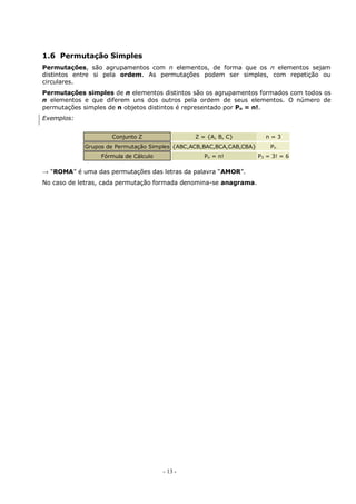 - 13 -
1.6 Permutação Simples
Permutações, são agrupamentos com n elementos, de forma que os n elementos sejam
distintos entre si pela ordem. As permutações podem ser simples, com repetição ou
circulares.
Permutações simples de n elementos distintos são os agrupamentos formados com todos os
n elementos e que diferem uns dos outros pela ordem de seus elementos. O número de
permutações simples de n objetos distintos é representado por Pn = n!.
Exemplos:
Conjunto Z Z = {A, B, C} n = 3
Grupos de Permutação Simples {ABC,ACB,BAC,BCA,CAB,CBA} Pn
Fórmula de Cálculo Pn = n! P3 = 3! = 6
→ “ROMA” é uma das permutações das letras da palavra “AMOR”.
No caso de letras, cada permutação formada denomina-se anagrama.
 