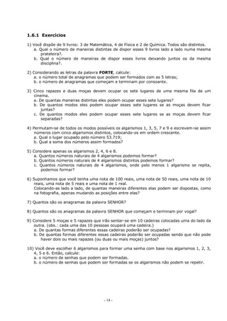 - 14 -
1.6.1 Exercícios
1) Você dispõe de 9 livros: 3 de Matemática, 4 de Física e 2 de Química. Todos são distintos.
a. Qual o número de maneiras distintas de dispor esses 9 livros lado a lado numa mesma
prateleira?.
b. Qual o número de maneiras de dispor esses livros deixando juntos os da mesma
disciplina?.
2) Considerando as letras da palavra FORTE, calcule:
a. o número total de anagramas que podem ser formados com as 5 letras;
b. o número de anagramas que começam e terminam por consoante.
3) Cinco rapazes e duas moças devem ocupar os sete lugares de uma mesma fila de um
cinema.
a. De quantas maneiras distintas eles podem ocupar esses sete lugares?
b. De quantos modos eles podem ocupar esses sete lugares se as moças devem ficar
juntas?
c. De quantos modos eles podem ocupar esses sete lugares se as moças devem ficar
separadas?
4) Permutam-se de todos os modos possíveis os algarismos 1, 3, 5, 7 e 9 e escrevem-se assim
números com cinco algarismos distintos, colocando-os em ordem crescente.
a. Qual o lugar ocupado pelo número 53.719;
b. Qual a soma dos números assim formados?
5) Considere apenas os algarismos 2, 4, 6 e 8.
a. Quantos números naturais de 4 algarismos podemos formar?
b. Quantos números naturais de 4 algarismos distintos podemos formar?
c. Quantos números naturais de 4 algarismos, onde pelo menos 1 algarismo se repita,
podemos formar?
6) Suponhamos que você tenha uma nota de 100 reais, uma nota de 50 reais, uma nota de 10
reais, uma nota de 5 reais e uma nota de 1 real.
Colocando-as lado a lado, de quantas maneiras diferentes elas podem ser dispostas, como
na fotografia, apenas mudando as posições entre elas?
7) Quantos são os anagramas da palavra SENHOR?
8) Quantos são os anagramas da palavra SENHOR que começam e terminam por vogal?
9) Considere 5 moças e 5 rapazes que irão sentar-se em 10 cadeiras colocadas uma do lado da
outra. (obs.: cada uma das 10 pessoas ocupará uma cadeira.)
a. De quantas formas diferentes essas cadeiras poderão ser ocupadas?
b. De quantas formas diferentes essas cadeiras poderão ser ocupadas sendo que não pode
haver dois ou mais rapazes (ou duas ou mais moças) juntos?
10) Você deve escolher 6 algarismos para formar uma senha com base nos algarismos 1, 2, 3,
4, 5 e 6. Então, calcule:
a. o número de senhas que podem ser formadas.
b. o número de senhas que podem ser formadas se os algarismos não podem se repetir.
 