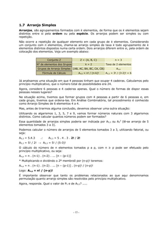 - 15 -
1.7 Arranjo Simples
Arranjos, são agrupamentos formados com k elementos, de forma que os k elementos sejam
distintos entre si pela ordem ou pela espécie. Os arranjos podem ser simples ou com
repetição.
Não ocorre a repetição de qualquer elemento em cada grupo de k elementos. Considerando
um conjunto com n elementos, chama-se arranjo simples de taxa k todo agrupamento de k
elementos distintos dispostos numa certa ordem. Dois arranjos diferem entre si, pela ordem de
colocação dos elementos. Veja um exemplo abaixo:
Conjunto Z Z = {A, B, C} n = 3
N° de elementos dos Grupos k = 2 Taxa de 2 elementos
Grupos de Arranjo Simples {AB, AC, BA, BC, CA, CB} An,k
Fórmula de Cálculo An,k = n! / (n-k)! A3,2 = 3! / (3-2)! = 6
Já analisamos uma situação em que 4 pessoas tinham que ocupar 4 cadeiras. Calculamos pelo
princípio multiplicativo, que o número total de possibilidades era 24.
Agora, considere 6 pessoas e 4 cadeiras apenas. Qual o número de formas de dispor essas
pessoas nesses lugares?
Na situação acima, tivemos que formar grupos com 4 pessoas a partir de 6 pessoas e, em
cada grupo, tivemos que ordena-las. Em Análise Combinatória, tal procedimento é conhecido
como Arranjo Simples de 6 elementos 4 a 4.
Mas, antes de tirarmos alguma conclusão, devemos observar uma outra situação:
Utilizando os algarismos 1, 3, 5, 7 e 9, vamos formar números naturais com 3 algarismos
distintos. Como calcular quantos números podem ser formados?
Essa quantidade de arranjos simples poderia ser indicada por A5,3 ou A5
3
(lê-se arranjo de 5
elementos tomados 3 a 3).
Podemos calcular o número de arranjos de 5 elementos tomados 3 a 3, utilizando fatorial, ou
seja:
A5,3 = 5.4.3 .: A5,3 = 5 . 4 . 3 . 2! / 2!
A5,3 = 5! / 2! → A5,3 = 5! / (5-3)!
O cálculo do número de n elementos tomados p a p, com n ≥ p pode ser efetuado pelo
princípio multiplicativo, ou seja:
An,p = n . (n-1) . (n-2) . ... [n – (p-1)]
* Multiplicando e dividindo o 2º membro0 por (n-p)! teremos:
An,p = n . (n-1) . (n-2) . ... [n – (p-1)] . (n-p)! / (n-p)!
Logo: An,p = n! / (n-p)!
É importante observar que tanto os problemas relacionados ao que aqui denominamos
permutação quanto arranjo simples são resolvidos pelo princípio multiplicativo.
Agora, responda. Qual o valor de P5 e de A5,5? .....
 