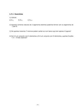 - 16 -
1.7.1 Exercícios
1) Calcule:
a) A7,3 b) A5,2 c) A10,5
2) Quantos números naturais de 2 algarismos distintos podemos formar com os algarismos de
1 até 9?
3) De quantas maneiras 7 meninos podem sentar-se num banco que tem apenas 4 lugares?
4) Se A é um conjunto com 5 elementos e B é um conjunto com 8 elementos, quantas funções
f: A → B são injetoras?
 