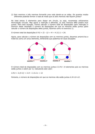 - 18 -
2) Dois meninos e três meninas formarão uma roda dando-se as mãos. De quantos modos
diferentes poderão formar a roda de modo que os dois meninos não fiquem juntos?
No total temos 5 elementos para dispor em círculo, ou seja, novamente utilizaremos
Permutação Circular. Mas agora a restrição é diferente, os dois meninos NÃO podem ficar
juntos. Para esta situação, iremos calcular o número total de disposições (sem restrição) e
diminuir deste resultado o número de disposições em que os meninos estão juntos (para
calcular o número de disposições deles juntos, fazemos como no exercício 1).
O número total de disposições é Pc5 = (5 - 1)! = 4! = 4.3.2.1 = 24.
Agora, para calcular o número de disposições com os meninos juntos, devemos amarrá-los e
tratá-los como um único elemento, lembrando que podemos ter duas situações:
O número total de disposições com os meninos juntos é 2.Pc4 (4 elementos pois os meninos
estão juntos e valem por 1). Calculando este valor:
2.Pc4 = 2.(4-1)! = 2.3! = 2.3.2.1 = 12
Portanto, o número de disposições em que os meninos não estão juntos é 24-12=12.
 