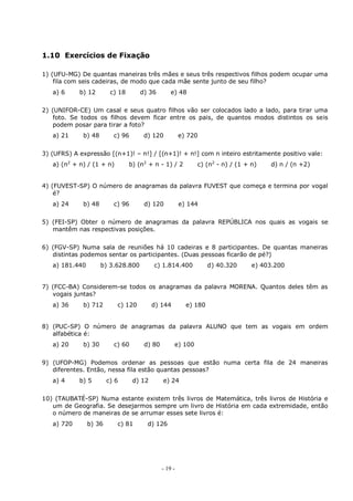 - 19 -
1.10 Exercícios de Fixação
1) (UFU-MG) De quantas maneiras três mães e seus três respectivos filhos podem ocupar uma
fila com seis cadeiras, de modo que cada mãe sente junto de seu filho?
a) 6 b) 12 c) 18 d) 36 e) 48
2) (UNIFOR-CE) Um casal e seus quatro filhos vão ser colocados lado a lado, para tirar uma
foto. Se todos os filhos devem ficar entre os pais, de quantos modos distintos os seis
podem posar para tirar a foto?
a) 21 b) 48 c) 96 d) 120 e) 720
3) (UFRS) A expressão [(n+1)! – n!] / [(n+1)! + n!] com n inteiro estritamente positivo vale:
a) (n2
+ n) / (1 + n) b) (n2
+ n - 1) / 2 c) (n2
- n) / (1 + n) d) n / (n +2)
4) (FUVEST-SP) O número de anagramas da palavra FUVEST que começa e termina por vogal
é?
a) 24 b) 48 c) 96 d) 120 e) 144
5) (FEI-SP) Obter o número de anagramas da palavra REPÚBLICA nos quais as vogais se
mantêm nas respectivas posições.
6) (FGV-SP) Numa sala de reuniões há 10 cadeiras e 8 participantes. De quantas maneiras
distintas podemos sentar os participantes. (Duas pessoas ficarão de pé?)
a) 181.440 b) 3.628.800 c) 1.814.400 d) 40.320 e) 403.200
7) (FCC-BA) Considerem-se todos os anagramas da palavra MORENA. Quantos deles têm as
vogais juntas?
a) 36 b) 712 c) 120 d) 144 e) 180
8) (PUC-SP) O número de anagramas da palavra ALUNO que tem as vogais em ordem
alfabética é:
a) 20 b) 30 c) 60 d) 80 e) 100
9) (UFOP-MG) Podemos ordenar as pessoas que estão numa certa fila de 24 maneiras
diferentes. Então, nessa fila estão quantas pessoas?
a) 4 b) 5 c) 6 d) 12 e) 24
10) (TAUBATÉ-SP) Numa estante existem três livros de Matemática, três livros de História e
um de Geografia. Se desejarmos sempre um livro de História em cada extremidade, então
o número de maneiras de se arrumar esses sete livros é:
a) 720 b) 36 c) 81 d) 126
 