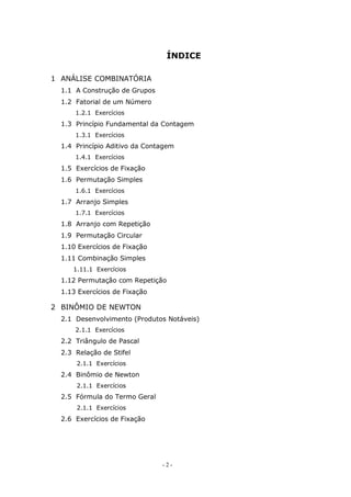 - 2 -
ÍNDICE
1 ANÁLISE COMBINATÓRIA
1.1 A Construção de Grupos
1.2 Fatorial de um Número
1.2.1 Exercícios
1.3 Princípio Fundamental da Contagem
1.3.1 Exercícios
1.4 Princípio Aditivo da Contagem
1.4.1 Exercícios
1.5 Exercícios de Fixação
1.6 Permutação Simples
1.6.1 Exercícios
1.7 Arranjo Simples
1.7.1 Exercícios
1.8 Arranjo com Repetição
1.9 Permutação Circular
1.10 Exercícios de Fixação
1.11 Combinação Simples
1.11.1 Exercícios
1.12 Permutação com Repetição
1.13 Exercícios de Fixação
2 BINÔMIO DE NEWTON
2.1 Desenvolvimento (Produtos Notáveis)
2.1.1 Exercícios
2.2 Triângulo de Pascal
2.3 Relação de Stifel
2.1.1 Exercícios
2.4 Binômio de Newton
2.1.1 Exercícios
2.5 Fórmula do Termo Geral
2.1.1 Exercícios
2.6 Exercícios de Fixação
 