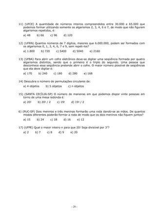 - 20 -
11) (UFCE) A quantidade de números inteiros compreendidos entre 30.000 e 65.000 que
podemos formar utilizando somente os algarismos 2, 3, 4, 6 e 7, de modo que não figurem
algarismos repetidos, é:
a) 48 b) 66 c) 96 d) 120
12) (UFRN) Quantos números de 7 dígitos, maiores que 6.000.000, podem ser formados com
os algarismos 0, 1, 3, 4, 6, 7 e 9, sem repeti-los?
a) 1.800 b) 720 c) 5400 d) 5040 e) 2160
13) (UFBA) Para abrir um cofre eletrônico deve-se digitar uma seqüência formada por quatro
algarismos distintos, sendo que o primeiro é o triplo do segundo. Uma pessoa que
desconhece essa seqüência pretende abrir o cofre. O maior número possível de seqüências
que ela deve digitar é:
a) 170 b) 240 c) 180 d) 280 e) 168
14) Descubra o número de permutações circulares de:
a) 4 objetos b) 5 objetos c) n objetos
15) (SANTA CECÍLIA-SP) O número de maneiras em que podemos dispor vinte pessoas em
torno de uma mesa redonda é:
a) 20! b) 20! / 2 c) 19! d) 19! / 2
6) (PUC-SP) Dois meninos e três meninas formarão uma roda dando-se as mãos. De quantos
modos diferentes poderão formar a roda de modo que os dois meninos não fiquem juntos?
a) 15 b) 24 c) 18 d) 16 e) 12
17) (UFPE) Qual o maior inteiro n para que 20! Seja divisível por 3n
?
a) 2 b) 7 c) 8 d) 9 e) 20
 