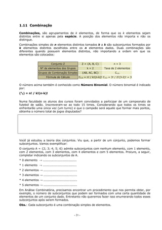 - 21 -
1.11 Combinação
Combinações, são agrupamentos de k elementos, de forma que os k elementos sejam
distintos entre si apenas pela espécie. A posição dos elementos não importa e não os
distingue.
Combinações simples de n elementos distintos tomados k a k são subconjuntos formados por
k elementos distintos escolhidos entre os n elementos dados. Duas combinações são
diferentes quando possuem elementos distintos, não importando a ordem em que os
elementos são colocados:
Conjunto Z Z = {A, B, C} n = 3
N° de elementos dos Grupos k = 2 Taxa de 2 elementos
Grupos de Combinação Simples {AB, AC, BC} Cn,k
Fórmula de Cálculo Cn,k = n! / k!(n-k)! C3,2 = 3! / 2!(3-2)! = 3
O número acima também é conhecido como Número Binomial. O número binomial é indicado
por:
(n
k) = n! / k!(n-k)!
Numa faculdade os alunos dos cursos foram convidados a participar de um campeonato de
futebol de salão. Inscreveram-se ao todo 15 times. Considerando que todos os times se
enfrentarão uma única vez (um turno) e que o campeão será aquele que formar mais pontos,
obtenha o número total de jogos disputados?
Você já estudou a teoria dos conjuntos. Viu que, a partir de um conjunto, podemos formar
subconjuntos. Vamos exemplificar:
O conjunto A = {2; 3; 4; 5; 6} admite subconjuntos com nenhum elemento, com 1 elemento,
com 2 elementos, com 3 elementos, com 4 elementos e com 5 elementos. Procure, a seguir,
completar indicando os subconjuntos de A.
* 0 elemento → ..................................
* 1 elemento → ..................................
* 2 elementos → ..................................
* 3 elementos → ..................................
* 4 elementos → ..................................
* 5 elementos → ..................................
Em Análise Combinatória, precisamos encontrar um procedimento que nos permita obter, por
exemplo, o número de subconjuntos que podem ser formados com uma certa quantidade de
elementos de um conjunto dado. Entretanto não queremos fazer isso enumerando todos esses
subconjuntos após serem formados.
Obs.: Cada subconjunto é uma combinação simples de elementos.
 