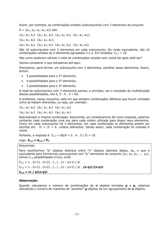 - 22 -
Assim, por exemplo, as combinações simples (subconjuntos) com 3 elementos do conjunto
A = {a1; a2; a3; a4; a5} são:
{a1; a2; a3} {a1; a2; a4} {a1; a2; a5} {a1; a3; a4};
{a1; a3; a5} {a1; a4; a5};
{a2; a3; a4} {a2; a3; a5} {a2; a4; a5} {a3; a4; a5}
São 10 subconjuntos com 3 elementos em cada subconjunto. De modo equivalente, são 10
combinações simples de 5 elementos agrupados 3 a 3. Em símbolos: C5,3 = 10
Mas como podemos calcular o total de combinações simples sem contá-las após obtê-las?
Vamos considerar o que estudamos até aqui:
Precisamos, para formar um subconjunto com 3 elementos, escolher esses elementos. Assim,
temos:
 5 possibilidades para o 1º elemento;
 4 possibilidades para o 2º elemento;
 3 possibilidades para o 3º elemento.
O total de subconjuntos com 3 elementos parece, a princípio, ser o resultado da multiplicação
dessas possibilidades, isto é, 5 . 4 . 3 = 60.
O problema, nesse raciocínio, está em que existem combinações idênticas que foram contadas
como se fossem diferentes, ou seja, por exemplo:
{a1; a2; a3} {a1; a3; a2} {a2; a1; a3}
{a2; a3; a1} {a3; a1; a2} {a3; a2; a1}
Representam a mesma combinação. Resumindo, ao considerarmos 60 como resposta, estamos
contando cada combinação uma vez para cada ordem utilizada para dispor seus elementos.
Como em cada subconjunto há 3 elementos, em cada combinação os elementos podem ser
escritos em P3 = 3! = 6 ordens diferentes. Sendo assim, cada combinação foi contada 6
vezes.
Portanto, a resposta é C5,3 = 60/6 = 5 . 4 . 3 / 3! = 10
Logo: Cn,p = An,p / P3
Resumindo:
Para escolhermos “p” objetos distintos entre “n” objetos distintos dados, ou, o que é
equivalente para formarmos subconjuntos com “p” elementos do conjunto {a1; a2; a3; ... an},
temos Cn,p possibilidades (n≥p), onde
Cn,p = n . (n-1) . (n-2) . (...) . (n – p+1) / p!
Cn,p = n . (n-1) . (n-2) . (...) . (n – p+1) / p! . (n-p)!/(n-p)!
Cn,p = n! / p!(n-p)!
Observação:
Quando calculamos o número de combinações de n objetos tomados p a p, estamos
calculando o número de maneiras de “escolher” p objetos de um agrupamento de n objetos.
 