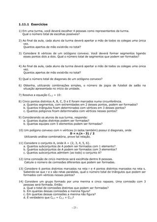 - 23 -
1.11.1 Exercícios
1) Em uma turma, você deverá escolher 4 pessoas como representantes da turma.
Qual o número total de escolhas possíveis?
2) Ao final da aula, cada aluno da turma deverá apertar a mão de todos os colegas uma única
vez.
Quantos apertos de mão existirão no total?
3) Considere 8 vértices de um octógono convexo. Você deverá formar segmentos ligando
esses pontos dois a dois. Qual o número total de segmentos que podem ser formados?
4) Ao final da aula, cada aluno da turma deverá apertar a mão de todos os colegas uma única
vez.
Quantos apertos de mão existirão no total?
5) Qual o número total de diagonais de um octógono convexo?
6) Obtenha, utilizando combinações simples, o número de jogos de futebol de salão na
situação apresentada no início da unidade.
7) Resolva a equação Cn,2 = 10:
8) Cinco pontos distintos A, B, C, D e E foram marcados numa circunferência.
a. Quantos segmentos, com extremidades em 2 desses pontos, podem ser formados?
b. Quantos triângulos ficam determinados com vértices em 3 desses pontos?
c. Quantos polígonos ficam determinados com vértices nesses pontos?
9) Considerando os alunos de sua turma, responda:
a. Quantas duplas distintas podem ser formadas?
b. Quantas equipes com 5 elementos podem ser formadas?
10) Um polígono convexo com n vértices (n lados também) possui d diagonais, onde
D = n.(n - 3) / 2
Utilizando análise combinatória, prove tal relação.
11) Considere o conjunto A, onde A = {2, 3, 4, 5, 6}.
a. Quantos subconjuntos de A podem ser formados com 1 elemento?
b. Quantos subconjuntos de A podem ser formados com 3 elementos?
c. Quantos subconjuntos admitem (ao todo) o conjunto A?
12) Uma comissão de cinco membros será escolhida dentre 8 pessoas.
Calcule o número de comissões diferentes que podem ser formadas.
13) Considere 6 pontos distintos marcados na reta r e 4 pontos distintos marcados na reta s.
Sabendo-se que r e s são retas paralelas, qual o número total de triângulos que podem ser
formados com vértices nesses pontos?
14) Considere um grupo formado por uma menina e cinco rapazes. Uma comissão com 3
pessoas será formada. Então:
a. Qual o total de comissões distintas que podem ser formadas?
b. Em quantas dessas comissões a menina figura?
c. Em quantas dessas comissões a menina não figura?
d. É verdadeiro que C6,3 = C5,2 + C5,3?
 