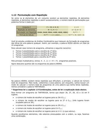 - 24 -
1.12 Permutação com Repetição
Se entre os n elementos de um conjunto existem a elementos repetidos, b elementos
repetidos, c elementos repetidos e assim sucessivamente, o número total de permutações que
podemos formar é dado por:
Conjunto Z Z = {B, A, B, A} n = 4
Repetição de elementos B = 2, A = 2 a = 2, b = 2
Permutação com Repetição {BABA, BAAB, BBAA, AABB, ABAB, ABBA} Pn
(a,b,c,...)
Fórmula de Cálculo Pn
(a,b,c,...)
= n! / a!b!c!... P4
(2,2)
= 4! / 2!2! = 6
Você já estudou problemas de Análise Combinatória que tratavam da formação de anagramas
das letras de uma palavra qualquer. Assim, por exemplo, a palavra RODA admite um total de
24 anagramas.
Para calcular esse número de anagrama, utilizamos o seguinte raciocínio:
 Temos 4 possibilidades para a escolha da 1ª letra;
 Temos 3 possibilidades para a escolha da 2ª letra;
 Temos 2 possibilidades para a escolha da 3ª letra;
 Temos 1 possibilidade para a escolha da 4ª letra.
Pelo princípio multiplicativo, temos: 4 . 3 . 2. 1 = 4! = P4 anagramas possíveis.
Agora descubra quantos são os anagramas da palavra ARARA.
Na palavra ARARA, existem letras repetidas que dificultam, a princípio, o cálculo do número
total de anagramas. Mais tarde, voltaremos a essa palavra; por enquanto, vamos buscar um
modo de calcular o número total de anagramas de uma palavra que tenha letras repetidas.
Vamos considerar a palavra TARTARUGA.
* Sugerimos ler o capítulo 1.9 Combinações, antes de ler a explicação dada abaixo.
Para formar um anagrama de TARTARUGA, temos que dispor 3A, 2T, 2R, 1G e 1U em 9
lugares.
 o número de modos de escolher os lugares para os 3A é C9,3;
 o número de modos de escolher os lugares para os 2T é C6,2; (três lugares foram
ocupados para os 3A);
 o número de modos de escolher os lugares para os 2R é C4,2;
 o número de modos de escolher os lugares para G é C2,1;
 o número de modos de escolher os lugares para os U é 1 (o que sobrou).
Quando escolhemos elementos, não estamos preocupados com a ordem, ou seja, fazemos
uma combinação.
 