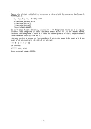 - 25 -
Agora, pelo princípio multiplicativo, temos que o número total de anagramas das letras de
TARTARUGA é:
C9,3 . C6,2 . C4,2 . C2,1 . 1 = 9! / 3!2!2!
9!: permutação das 9 letras
3!: permutação dos 3ª
2!: permutação dos 2T
2!: permutação dos 2R
Se as 9 letras fossem diferentes, teríamos P9 = 9! Anagramas. Como os A são iguais,
contamos cada anagrama 3! Vezes (devemos então dividir por 3!). Da mesma forma,
contamos cada anagrama 2! Vezes e 2! Vezes por serem iguais os T e os R, respectivamente
(então devemos dividir por 2! E por 2!).
Isto tudo nos leva a pensar em “permutação de 9 letras, das quais 3 são iguais a A, 2 são
iguais a T, 2 são iguais a R, 1 é a letra G e 1 a letra U.
(3 + 2 + 2 + 1 + 1 = 9)
Em símbolos:
P9
3,2,2,1,1
= 9! / 3!2!2!
Retorne agora à palavra ARARA.
 