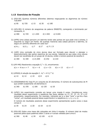 - 26 -
1.13 Exercícios de Fixação
1) (FGV-SP) Quantos números diferentes obtemos reagrupando os algarismos do número
718.844?
a) 90 b) 720 c) 15 d) 30 e) 180
2) (UFU-MG) O número de anagramas da palavra ERNESTO, começando e terminando por
consoante, é:
a) 480 b) 720 c) 1.440 d) 1.920 e) 5.040
3) (UFPA) Uma cobaia percorre um labirinto tendo sete pontos em que pode virar à direita, à
esquerda ou seguir em frente. De quantas maneiras esta cobaia percorre o labirinto, se
segue um caminho diferente em cada vez?
a) A7,3 b) C7,3 c) 7 d) 37
e) 7! / 3!
4) (USP) Uma comissão de cinco alunos deve ser formada para discutir e planejar o
desenvolvimento das partes esportiva de sua escola. Sabendo-se que estes cinco alunos
devem ser escolhidos de um grupo de 10 alunos, então o número possível de escolha é:
a) 360 b) 180 c) 21.600 d) 252 e) 210
5) (UFV-MG) Resolvendo a equação Cx
2
= 21, encontramos:
a) x = -6 ou x = 7 b) x = -6 c) x = 21 d) x = 13 e) x = 7
6) (UFRGS) A solução da equação 2 . Ax
4
= 4! Cx
x-5
é:
a) 14 b) 12 c) 10 d) 8 e) 6
7) (CESGRANRIO-RJ) Seja M um conjunto de 20 elementos. O número de subconjuntos de M
que contêm exatamente 18 elementos é:
a) 360 b) 190 c) 180 d) 120 e) 18
8) (UFSC) Um experimento consiste em lançar uma moeda 6 vezes. Considera-se como
resultado desse experimento a seqüência das faces obtidas no 1º, 2º, 3º, 4º, 5º e 6º
lançamento, respectivamente. Por exemplo, indicando por c a face “cara” e por k a face
“coroa”, um resultado possível desse experimento é a seqüência (c, c, k, c, k, c).
O número de resultados possíveis desse experimento apresentando quatro caras e duas
coroas é:
a) 30 b) 24 c) 20 d) 18 e) 15
9) (FGV-SP) Sobre uma mesa são colocadas em linha 6 moedas. O número total de modos
possíveis pelos quais podemos obter 2 caras e 4 coroas voltados para cima é:
a) 360 b) 48 c) 30 d) 120 e) 15
 