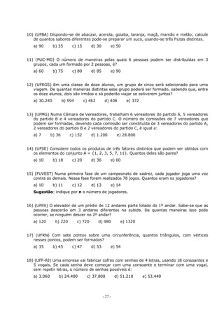 - 27 -
10) (UFBA) Dispondo-se de abacaxi, acerola, goiaba, laranja, maçã, mamão e melão; calcule
de quantos sabores diferentes pode-se preparar um suco, usando-se três frutas distintas.
a) 90 b) 35 c) 15 d) 30 e) 50
11) (PUC-MG) O número de maneiras pelas quais 6 pessoas podem ser distribuídas em 3
grupos, cada um formado por 2 pessoas, é?
a) 60 b) 75 c) 80 d) 85 e) 90
12) (UFRGS) Em uma classe de doze alunos, um grupo de cinco será selecionado para uma
viagem. De quantas maneiras distintas esse grupo poderá ser formado, sabendo que, entre
os doze alunos, dois são irmãos e só poderão viajar se estiverem juntos?
a) 30.240 b) 594 c) 462 d) 408 e) 372
13) (UFMG) Numa Câmara de Vereadores, trabalham 6 vereadores do partido A, 5 vereadores
do partido B e 4 vereadores do partido C. O número de comissões de 7 vereadores que
podem ser formadas, devendo cada comissão ser constituída de 3 vereadores do partido A,
2 vereadores do partido B e 2 vereadores do partido C, é igual a:
a) 7 b) 36 c) 152 d) 1.200 e) 28.800
14) (UFSE) Considere todos os produtos de três fatores distintos que podem ser obtidos com
os elementos do conjunto A = {1, 2, 3, 5, 7, 11}. Quantos deles são pares?
a) 10 b) 18 c) 20 d) 36 e) 60
15) (FUVEST) Numa primeira fase de um campeonato de xadrez, cada jogador joga uma vez
contra os demais. Nessa fase foram realizados 78 jogos. Quantos eram os jogadores?
a) 10 b) 11 c) 12 d) 13 e) 14
Sugestão: indique por n o número de jogadores.
16) (UFPA) O elevador de um prédio de 12 andares parte lotado do 1º andar. Sabe-se que as
pessoas descerão em 3 andares diferentes na subida. De quantas maneiras isso pode
ocorrer, se ninguém descer no 2º andar?
a) 120 b) 220 c) 720 d) 980 e) 1320
17) (UFRN) Com sete pontos sobre uma circunferência, quantos triângulos, com vértices
nesses pontos, podem ser formados?
a) 35 b) 45 c) 47 d) 53 e) 54
18) (UFF-RJ) Uma empresa vai fabricar cofres com senhas de 4 letras, usando 18 consoantes e
5 vogais. Se cada senha deve começar com uma consoante e terminar com uma vogal,
sem repetir letras, o número de senhas possíveis é:
a) 3.060 b) 24.480 c) 37.800 d) 51.210 e) 53.440
 