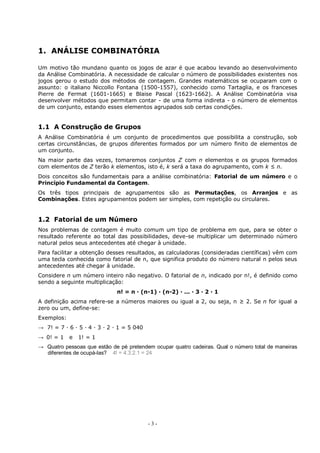 - 3 -
1. ANÁLISE COMBINATÓRIA
Um motivo tão mundano quanto os jogos de azar é que acabou levando ao desenvolvimento
da Análise Combinatória. A necessidade de calcular o número de possibilidades existentes nos
jogos gerou o estudo dos métodos de contagem. Grandes matemáticos se ocuparam com o
assunto: o italiano Niccollo Fontana (1500-1557), conhecido como Tartaglia, e os franceses
Pierre de Fermat (1601-1665) e Blaise Pascal (1623-1662). A Análise Combinatória visa
desenvolver métodos que permitam contar - de uma forma indireta - o número de elementos
de um conjunto, estando esses elementos agrupados sob certas condições.
1.1 A Construção de Grupos
A Análise Combinatória é um conjunto de procedimentos que possibilita a construção, sob
certas circunstâncias, de grupos diferentes formados por um número finito de elementos de
um conjunto.
Na maior parte das vezes, tomaremos conjuntos Z com n elementos e os grupos formados
com elementos de Z terão k elementos, isto é, k será a taxa do agrupamento, com k ≤ n.
Dois conceitos são fundamentais para a análise combinatória: Fatorial de um número e o
Princípio Fundamental da Contagem.
Os três tipos principais de agrupamentos são as Permutações, os Arranjos e as
Combinações. Estes agrupamentos podem ser simples, com repetição ou circulares.
1.2 Fatorial de um Número
Nos problemas de contagem é muito comum um tipo de problema em que, para se obter o
resultado referente ao total das possibilidades, deve-se multiplicar um determinado número
natural pelos seus antecedentes até chegar à unidade.
Para facilitar a obtenção desses resultados, as calculadoras (consideradas científicas) vêm com
uma tecla conhecida como fatorial de n, que significa produto do número natural n pelos seus
antecedentes até chegar à unidade.
Considere n um número inteiro não negativo. O fatorial de n, indicado por n!, é definido como
sendo a seguinte multiplicação:
n! = n · (n-1) · (n-2) · ... · 3 · 2 · 1
A definição acima refere-se a números maiores ou igual a 2, ou seja, n ≥ 2. Se n for igual a
zero ou um, define-se:
Exemplos:
→ 7! = 7 · 6 · 5 · 4 · 3 · 2 · 1 = 5 040
→ 0! = 1 e 1! = 1
→ Quatro pessoas que estão de pé pretendem ocupar quatro cadeiras. Qual o número total de maneiras
diferentes de ocupá-las? 4! = 4.3.2.1 = 24
 