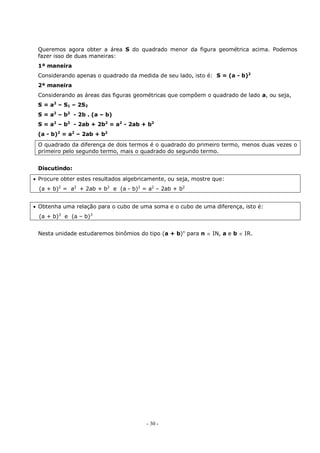 - 30 -
Queremos agora obter a área S do quadrado menor da figura geométrica acima. Podemos
fazer isso de duas maneiras:
1ª maneira
Considerando apenas o quadrado da medida de seu lado, isto é: S = (a - b)2
2ª maneira
Considerando as áreas das figuras geométricas que compõem o quadrado de lado a, ou seja,
S = a2
– S1 – 2S2
S = a2
– b2
- 2b . (a – b)
S = a2
– b2
- 2ab + 2b2
= a2
- 2ab + b2
(a - b)2
= a2
– 2ab + b2
O quadrado da diferença de dois termos é o quadrado do primeiro termo, menos duas vezes o
primeiro pelo segundo termo, mais o quadrado do segundo termo.
Discutindo:
 Procure obter estes resultados algebricamente, ou seja, mostre que:
(a + b)2
= a2
+ 2ab + b2
e (a - b)2
= a2
– 2ab + b2
 Obtenha uma relação para o cubo de uma soma e o cubo de uma diferença, isto é:
(a + b)3
e (a – b)3
Nesta unidade estudaremos binômios do tipo (a + b)n
para n  IN, a e b  IR.
 