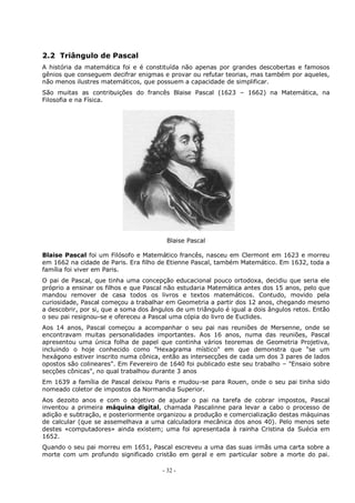 - 32 -
2.2 Triângulo de Pascal
A história da matemática foi e é constituída não apenas por grandes descobertas e famosos
gênios que conseguem decifrar enigmas e provar ou refutar teorias, mas também por aqueles,
não menos ilustres matemáticos, que possuem a capacidade de simplificar.
São muitas as contribuições do francês Blaise Pascal (1623 – 1662) na Matemática, na
Filosofia e na Física.
Blaise Pascal
Blaise Pascal foi um Filósofo e Matemático francês, nasceu em Clermont em 1623 e morreu
em 1662 na cidade de Paris. Era filho de Etienne Pascal, também Matemático. Em 1632, toda a
família foi viver em Paris.
O pai de Pascal, que tinha uma concepção educacional pouco ortodoxa, decidiu que seria ele
próprio a ensinar os filhos e que Pascal não estudaria Matemática antes dos 15 anos, pelo que
mandou remover de casa todos os livros e textos matemáticos. Contudo, movido pela
curiosidade, Pascal começou a trabalhar em Geometria a partir dos 12 anos, chegando mesmo
a descobrir, por si, que a soma dos ângulos de um triângulo é igual a dois ângulos retos. Então
o seu pai resignou-se e ofereceu a Pascal uma cópia do livro de Euclides.
Aos 14 anos, Pascal começou a acompanhar o seu pai nas reuniões de Mersenne, onde se
encontravam muitas personalidades importantes. Aos 16 anos, numa das reuniões, Pascal
apresentou uma única folha de papel que continha vários teoremas de Geometria Projetiva,
incluindo o hoje conhecido como "Hexagrama místico" em que demonstra que "se um
hexágono estiver inscrito numa cônica, então as intersecções de cada um dos 3 pares de lados
opostos são colineares". Em Fevereiro de 1640 foi publicado este seu trabalho – "Ensaio sobre
secções cônicas", no qual trabalhou durante 3 anos
Em 1639 a família de Pascal deixou Paris e mudou-se para Rouen, onde o seu pai tinha sido
nomeado coletor de impostos da Normandia Superior.
Aos dezoito anos e com o objetivo de ajudar o pai na tarefa de cobrar impostos, Pascal
inventou a primeira máquina digital, chamada Pascalinne para levar a cabo o processo de
adição e subtração, e posteriormente organizou a produção e comercialização destas máquinas
de calcular (que se assemelhava a uma calculadora mecânica dos anos 40). Pelo menos sete
destes «computadores» ainda existem; uma foi apresentada à rainha Cristina da Suécia em
1652.
Quando o seu pai morreu em 1651, Pascal escreveu a uma das suas irmãs uma carta sobre a
morte com um profundo significado cristão em geral e em particular sobre a morte do pai.
 