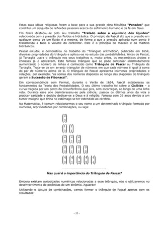 - 33 -
Estas suas idéias religiosas foram a base para a sua grande obra filosófica "Pensées" que
constitui um conjunto de reflexões pessoais acerca do sofrimento humano e da fé em Deus.
Em Física destacou-se pelo seu trabalho "Tratado sobre o equilíbrio dos líquidos"
relacionado com a pressão dos fluídos e hidráulica. O princípio de Pascal diz que a pressão em
qualquer ponto de um fluido é a mesma, de forma a que a pressão aplicada num ponto é
transmitida a todo o volume do contentor. Este é o princípio do macaco e do martelo
hidráulicos.
Pascal estudou e demonstrou no trabalho do "Triângulo aritmético", publicado em 1654,
diversas propriedades do triângulo e aplicou-as no estudo das probabilidades. Antes de Pascal,
já Tartaglia usara o triângulo nos seus trabalhos e, muito antes, os matemáticos árabes e
chineses já o utilizavam. Este famoso triângulo que se pode continuar indefinidamente
aumentando o número de linhas é conhecido como Triângulo de Pascal ou Triângulo de
Tartaglia. Trata-se de um arranjo triangular de números em que cada número é igual à soma
do par de números acima de si. O triângulo de Pascal apresenta inúmeras propriedades e
relações, por exemplo, "as somas dos números dispostos ao longo das diagonais do triângulo
geram a Sucessão de Fibonacci”.
Em correspondência com Fermat, durante o Verão de 1654, Pascal estabeleceu os
fundamentos da Teoria das Probabilidades. O seu último trabalho foi sobre a Ciclóide – a
curva traçada por um ponto da circunferência que gira, sem escorregar, ao longo de uma linha
reta. Durante esse ano desinteressou-se pela ciência; passou os últimos anos da vida a
praticar caridade e decidiu dedicar-se a Deus e à religião. Faleceu com 39 anos devido a um
tumor maligno que tinha no estômago se ter estendido ao cérebro.
Na Matemática, é comum relacionarmos o seu nome a um determinado triângulo formado por
números, representados por combinações, ou seja:
Mas qual é a importância do Triângulo de Pascal?
Embora existam curiosidades numéricas relacionadas a esse triângulo, nós o utilizaremos no
desenvolvimento de potências de um binômio. Aguarde!
Utilizando o cálculo de combinações, vamos formar o triângulo de Pascal apenas com os
resultados:
 