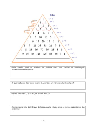 - 34 -
 Você saberia obter os números da próxima linha sem calcular as combinações
correspondentes? Explique:
 O que você pode dizer sobre o valor Cn,0, sendo n um número natural qualquer?
 Qual o valor de Cn,1 (n  IN*)? E o valor de Cn,n?
 Numa mesma linha do triângulo de Pascal, qual a relação entre os termos eqüidistantes dos
extremos?
 
