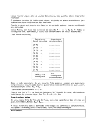 - 35 -
Vamos retornar alguns fatos da Análise Combinatória, para justificar alguns importantes
resultados.
É necessário voltarmos às combinações simples, estudadas em Análise Combinatória, para
entendermos alguns resultados que aqui serão úteis.
Quando formamos subconjuntos com base em um conjunto qualquer, estamos combinando
seus elementos.
Vamos formar, com base nos elementos do conjunto A = {3; 4; 5; 6; 7}, todos os
subconjuntos com 2 elementos e, a seguir, seus complementares em relação ao conjunto A.
(Você deverá escrevê-los)
Subconjuntos
Com 2 elementos
Subconjuntos
complementares
{3; 4} →
{3; 5} →
{3; 6} →
{3; 7} →
{4; 5} →
{4; 6} →
{4; 7} →
{5; 6} →
{5; 7} →
{6; 7} →
....................
....................
....................
....................
....................
....................
....................
....................
....................
....................
São C5,2 = 10
subconjuntos
São ..........
Subconjuntos
complementares
Como a cada subconjunto de um conjunto finito podemos associar um subconjunto
complementar ao conjunto dado, dizemos que os totais dessas combinações são iguais. Assim,
no nosso exemplo, temos: C5,2 = C5,3
Combinações complementares 2 + 3 = 5
Observe que C5,2 e C5,3, na linha correspondente do Triângulo de Pascal, são elementos
eqüidistantes dos extremos, isto é: C5,0 C5,1 C5,2 C5,3 C5,4 C5,5
Organizando as idéias
Em uma mesma linha do Triângulo de Pascal, elementos eqüidistantes dos extremos são
iguais. Em símbolos, temos: Cn,p = Cn, n-p
A relação matemática acima é conhecida como Relação das Combinações Complementares.
Você poderá facilmente justificá-la no quadro a seguir, utilizando combinações.
Justificativa:
 
