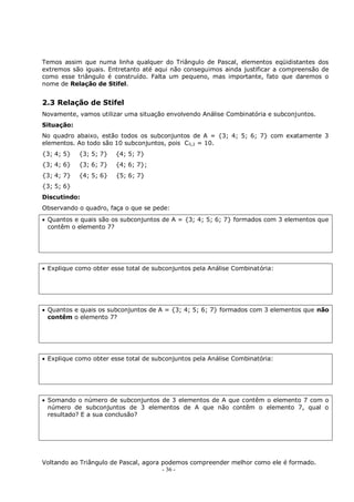 - 36 -
Temos assim que numa linha qualquer do Triângulo de Pascal, elementos eqüidistantes dos
extremos são iguais. Entretanto até aqui não conseguimos ainda justificar a compreensão de
como esse triângulo é construído. Falta um pequeno, mas importante, fato que daremos o
nome de Relação de Stifel.
2.3 Relação de Stifel
Novamente, vamos utilizar uma situação envolvendo Análise Combinatória e subconjuntos.
Situação:
No quadro abaixo, estão todos os subconjuntos de A = {3; 4; 5; 6; 7} com exatamente 3
elementos. Ao todo são 10 subconjuntos, pois C5,2 = 10.
{3; 4; 5} {3; 5; 7} {4; 5; 7}
{3; 4; 6} {3; 6; 7} {4; 6; 7};
{3; 4; 7} {4; 5; 6} {5; 6; 7}
{3; 5; 6}
Discutindo:
Observando o quadro, faça o que se pede:
 Quantos e quais são os subconjuntos de A = {3; 4; 5; 6; 7} formados com 3 elementos que
contêm o elemento 7?
 Explique como obter esse total de subconjuntos pela Análise Combinatória:
 Quantos e quais os subconjuntos de A = {3; 4; 5; 6; 7} formados com 3 elementos que não
contêm o elemento 7?
 Explique como obter esse total de subconjuntos pela Análise Combinatória:
 Somando o número de subconjuntos de 3 elementos de A que contêm o elemento 7 com o
número de subconjuntos de 3 elementos de A que não contêm o elemento 7, qual o
resultado? E a sua conclusão?
Voltando ao Triângulo de Pascal, agora podemos compreender melhor como ele é formado.
 