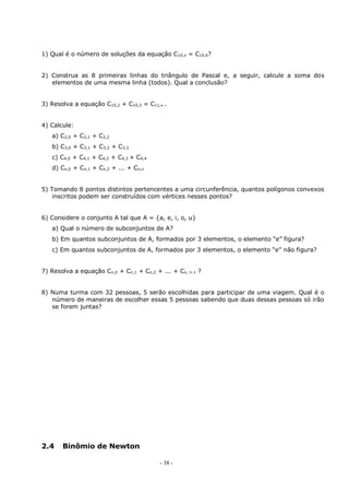 - 38 -
1) Qual é o número de soluções da equação C10,x = C10,6?
2) Construa as 8 primeiras linhas do triângulo de Pascal e, a seguir, calcule a soma dos
elementos de uma mesma linha (todos). Qual a conclusão?
3) Resolva a equação C10,2 + C10,3 = C11,x .
4) Calcule:
a) C2,0 + C2,1 + C2,2
b) C3,0 + C3,1 + C3,2 + C3,3
c) C4,0 + C4,1 + C4,2 + C4,3 + C4,4
d) Cn,0 + Cn,1 + Cn,2 + ... + Cn,n
5) Tomando 8 pontos distintos pertencentes a uma circunferência, quantos polígonos convexos
inscritos podem ser construídos com vértices nesses pontos?
6) Considere o conjunto A tal que A = {a, e, i, o, u}
a) Qual o número de subconjuntos de A?
b) Em quantos subconjuntos de A, formados por 3 elementos, o elemento “e” figura?
c) Em quantos subconjuntos de A, formados por 3 elementos, o elemento “e” não figura?
7) Resolva a equação Cn,0 + Cn,1 + Cn,2 + ... + Cn, n-1 ?
8) Numa turma com 32 pessoas, 5 serão escolhidas para participar de uma viagem. Qual é o
número de maneiras de escolher essas 5 pessoas sabendo que duas dessas pessoas só irão
se forem juntas?
2.4 Binômio de Newton
 