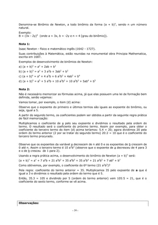 - 39 -
Denomina-se Binômio de Newton, a todo binômio da forma (a + b)n
, sendo n um número
natural.
Exemplo:
B = (3x - 2y)4
(onde a = 3x, b = -2y e n = 4 [grau do binômio]).
Nota 1:
Isaac Newton - físico e matemático inglês (1642 - 1727).
Suas contribuições à Matemática, estão reunidas na monumental obra Principia Mathematica,
escrita em 1687.
Exemplos de desenvolvimento de binômios de Newton:
a) (a + b)2
= a2
+ 2ab + b2
b) (a + b)3
= a3
+ 3 a2
b + 3ab2
+ b3
c) (a + b)4
= a4
+ 4 a3
b + 6 a2
b2
+ 4ab3
+ b4
d) (a + b)5
= a5
+ 5 a4
b + 10 a3
b2
+ 10 a2
b3
+ 5ab4
+ b5
Nota 2:
Não é necessário memorizar as fórmulas acima, já que elas possuem uma lei de formação bem
definida, senão vejamos:
Vamos tomar, por exemplo, o item (d) acima:
Observe que o expoente do primeiro e últimos termos são iguais ao expoente do binômio, ou
seja, igual a 5.
A partir do segundo termo, os coeficientes podem ser obtidos a partir da seguinte regra prática
de fácil memorização:
Multiplicamos o coeficiente de a pelo seu expoente e dividimos o resultado pela ordem do
termo. O resultado será o coeficiente do próximo termo. Assim por exemplo, para obter o
coeficiente do terceiro termo do item (d) acima teríamos: 5.4 = 20; agora dividimos 20 pela
ordem do termo anterior (2 por se tratar do segundo termo) 20:2 = 10 que é o coeficiente do
terceiro termo procurado.
Observe que os expoentes da variável a decrescem de n até 0 e os expoentes de b crescem de
0 até n. Assim o terceiro termo é 10 a3
b2
(observe que o expoente de a decresceu de 4 para 3
e o de b cresceu de 1 para 2).
Usando a regra prática acima, o desenvolvimento do binômio de Newton (a + b)7
será:
(a + b)7
= a7
+ 7 a6
b + 21 a5
b2
+ 35 a4
b3
+ 35 a3
b4
+ 21 a2
b5
+ 7 ab6
+ b7
Como obtivemos, por exemplo, o coeficiente do 6º termo (21 a2
b5
)?
Pela regra: coeficiente do termo anterior = 35. Multiplicamos 35 pelo expoente de a que é
igual a 3 e dividimos o resultado pela ordem do termo que é 5.
Então, 35.3 = 105 e dividindo por 5 (ordem do termo anterior) vem 105:5 = 21, que é o
coeficiente do sexto termo, conforme se vê acima.
Observações:
 