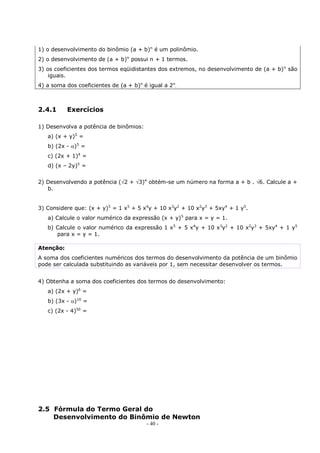 - 40 -
1) o desenvolvimento do binômio (a + b)n
é um polinômio.
2) o desenvolvimento de (a + b)n
possui n + 1 termos.
3) os coeficientes dos termos eqüidistantes dos extremos, no desenvolvimento de (a + b)n
são
iguais.
4) a soma dos coeficientes de (a + b)n
é igual a 2n
.
2.4.1 Exercícios
1) Desenvolva a potência de binômios:
a) (x + y)5
=
b) (2x - )5
=
c) (2x + 1)4
=
d) (x – 2y)5
=
2) Desenvolvendo a potência (2 + 3)4
obtém-se um número na forma a + b . 6. Calcule a +
b.
3) Considere que: (x + y)5
= 1 x5
+ 5 x4
y + 10 x3
y2
+ 10 x2
y3
+ 5xy4
+ 1 y5
.
a) Calcule o valor numérico da expressão (x + y)5
para x = y = 1.
b) Calcule o valor numérico da expressão 1 x5
+ 5 x4
y + 10 x3
y2
+ 10 x2
y3
+ 5xy4
+ 1 y5
para x = y = 1.
Atenção:
A soma dos coeficientes numéricos dos termos do desenvolvimento da potência de um binômio
pode ser calculada substituindo as variáveis por 1, sem necessitar desenvolver os termos.
4) Obtenha a soma dos coeficientes dos termos do desenvolvimento:
a) (2x + y)6
=
b) (3x - )10
=
c) (2x - 4)50
=
2.5 Fórmula do Termo Geral do
Desenvolvimento do Binômio de Newton
 