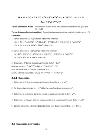 - 41 -
(x + y)n
= (n
0) xn
y0
+ (n
1) xn-1
y1
+ (n
2) xn-2
y2
+ ... + (x
n) x0
yn
, com n  IN
Tp+1 = (n
p) xn-p
. yp
Termo Central ou Médio: é aquele que fica no meio, se o desenvolvimento for de grau par.
(p = n/2)
Termo Independente da variável: é aquele cujo expoente desta variável é igual a zero. (x0
)
Exemplos:
1) Vamos escrever (3x +2)4
usando o teorema binomial:
(3x + 2)4
= (4
0)(3x)4
.20
+ (4
1)(3x)3
.21
+ (4
2)(3x)2
.22
+ (4
3)(3x)1
.23
+ (4
4)(3x)0
.24
(3x + 2)4
= 81x4
+ 216x3
+ 216x2
+96x + 16
2) Vamos escrever (a - 2)4
usando o teorema binomial:
(a - 2)4
= (4
0)(a)4
.20
- (4
1)(a)3
.21
+ (4
2)(a)2
.22
- (4
3)(a)1
.23
+ (4
4)(a)0
.24
(a - 2)4
= a4
- 8a3
+ 24a2
– 32a + 16.
3) Encontrar o 7º
termo do desenvolvimento de (x3
– 2y)10
O termo geral é: (10
k)(x3
)10-k
.(-2y)k
= (10
k)(-2)k
.x30 – 3k
.yk
Para encontrarmos o 7º
termo fazemos k = 6.
Assim, o termo procurado é (10
6).(-2)6
.x30-18
.y6
= 13440 x12
y6
2.5.1 Exercícios
1) Determine o 6º termo no desenvolvimento da potência (x + a)10
.
2) No desenvolvimento de (a – 1)20
obtenha o coeficiente do termo em a17
.
3) Determine o coeficiente do termo médio no desenvolvimento de (x3
+ y2
)8
.
4) Determine, se houver, o termo independente de x no desenvolvimento de (x + 1/x)6
.
5) Calcule, se existir, o termo independente de x no desenvolvimento de (x + 1/x)7
.
2.6 Exercícios de Fixação
 