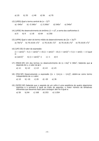 - 43 -
a) 20 b) 35 c) 48 d) 56 e) 70
13) (UFES) Qual o termo central de (x – 3)6
?
a) -540x3
b) -3 240x3
c) 3 240x3
d) 540x3
e) 540x4
14) (UFSE) No desenvolvimento do binômio (1 + x)8
, a soma dos coeficientes é:
a) 0 b) 9 c) 18 d) 64 e) 256
15) (UFPA) Qual o valor do termo médio do desenvolvimento de (2x + 3y)8
?
a) 70x4
y4
b) 70.16.81 x4
y4
c) 70.16.81 x5
y4
d) 70.16.81 x4
y5
e) 70.16.81 x5
y5
16) (UFC-CE) O valor da expressão:
(1 + sen2)5
– 5.(1 + sen2)4
+ 10.(1 + sen2)3
- 10.(1 + sen2)2
+ 5.(1 + sen2) – 1 é igual
a:
a) (sen2)5
b) (1 + sen2)5
-1 c) -1 d) 0
17) (MACK-SP) Um dos termos no desenvolvimento de (x +3a)5
é 360x3
. Sabendo que a
depende de x, o valor de a é:
a) ±1 b) ±2 c) ±3 d) ±4 e) ±5
18) (FGV-SP) Desenvolvendo a expressão [(x + 1/x).(x – 1/x)]5
, obtém-se como termo
independente de x o valor:
a) 10 b) -10 c) 20 d) -20 e) 36
19) (FATEC-SP) Sabendo que o segredo de um cofre é uma seqüência de quatro algarismos
distintos e o primeiro é igual ao triplo do segundo, o maior número de tentativas
diferentes que devemos fazer para conseguir abri-lo é igual a:
a) 56 b) 84 c) 168 d) 253 e) 1.054
 