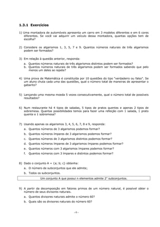 - 6 -
1.3.1 Exercícios
1) Uma montadora de automóveis apresenta um carro em 3 modelos diferentes e em 6 cores
diferentes. Se você vai adquirir um veículo dessa montadora, quantas opções tem de
escolha?
2) Considere os algarismos 1, 3, 5, 7 e 9. Quantos números naturais de três algarismos
podem ser formados?
3) Em relação à questão anterior, responda:
a. Quantos números naturais de três algarismos distintos podem ser formados?
b. Quantos números naturais de três algarismos podem ser formados sabendo que pelo
menos um deles se repete?
4) Uma prova de Matemática é constituída por 10 questões do tipo “verdadeiro ou falso”. Se
um aluno chuta cada uma das questões, qual o número total de maneiras de apresentar o
gabarito?
5) Lançando uma mesma moeda 5 vezes consecutivamente, qual o número total de possíveis
resultados?
6) Num restaurante há 4 tipos de saladas, 5 tipos de pratos quentes e apenas 2 tipos de
sobremesa. Quantas possibilidades temos para fazer uma refeição com 1 salada, 1 prato
quente e 1 sobremesa?
7) Usando apenas os algarismos 3, 4, 5, 6, 7, 8 e 9, responda:
a. Quantos números de 3 algarismos podemos formar?
b. Quantos números ímpares de 3 algarismos podemos formar?
c. Quantos números de 3 algarismos distintos podemos formar?
d. Quantos números ímpares de 3 algarismos ímpares podemos formar?
e. Quantos números com 3 algarismos ímpares podemos formar?
f. Quantos números com 3 ímpares e distintos podemos formar?
8) Dado o conjunto A = {a; b; c} obtenha:
a. O número de subconjuntos que ele admite;
b. Todos os subconjuntos.
Um conjunto A que possui n elementos admite 2n
subconjuntos.
9) A partir da decomposição em fatores primos de um número natural, é possível obter o
número de seus divisores naturais.
a. Quantos divisores naturais admite o número 60?
b. Quais são os divisores naturais do número 60?
 