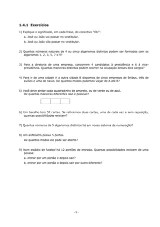 - 9 -
1.4.1 Exercícios
1) Explique o significado, em cada frase, do conectivo “OU”:
a. José ou João vai passar no vestibular.
b. José ou João vão passar no vestibular.
2) Quantos números naturais de 4 ou cinco algarismos distintos podem ser formados com os
algarismos 1, 2, 3, 5, 7 e 9?
3) Para a diretoria de uma empresa, concorrem 4 candidatos à presidência e 6 à vice-
presidência. Quantas maneiras distintas podem ocorrer na ocupação desses dois cargos?
4) Para ir de uma cidade A a outra cidade B dispomos de cinco empresas de ônibus, três de
aviões e uma de navio. De quantos modos podemos viajar de A até B?
5) Você deve pintar cada quadradinho de amarelo, ou de verde ou de azul.
De quantas maneiras diferentes isso é possível?
6) Um baralho tem 52 cartas. Se retirarmos duas cartas, uma de cada vez e sem reposição,
quantas possibilidades existem?
7) Quantos números de 5 algarismos distintos há em nosso sistema de numeração?
8) Um anfiteatro possui 5 portas.
De quantos modos ele pode ser aberto?
9) Num estádio de futebol há 12 portões de entrada. Quantas possibilidades existem de uma
pessoa:
a. entrar por um portão e depois sair?
b. entrar por um portão e depois sair por outro diferente?
 
