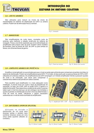 Fig. 14 - Divisor 3 saídasFig. 13 - Divisor 4 saídas Fig. 15 - Divisor 2 saídas
Fig. 11 - Amplificador VHF + UHF Fig. 12 - Amplificador CATV
Amplifica o sinal aplicado na sua entrada para que o nível na saída seja suficiente para compensar as perdas ocorridas no
sistema de distribuição. Podem ser amplificadores para CATV, TV à Cabo, do tipo push-pull, ou para as faixas de VHF e UHF,
utilizados em antenas coletivas. Os amplificadores de CATV empregam um módulo amplificador híbrido e possuem ajustes
de nível e de inclinação, que serve para compensar a
característica seletiva das perdas em cabos coaxiais.
Para escolher qual amplificador é o mais adequado numa
instalação, é preciso levar em conta a faixa de freqüências de
operação, ou seja, se é VHF, UHF ou então CATV, o ganho e a
potência de saída. Para determinar a potência de saída, é preciso
saber qual o nível de sinal que vai ser entregue nas tomadas e
quanto é perdido na distribuição do sinal. Uma vez determinado o
nível de sinal na saída, calcula-se o ganho necessário
subtraindo-se o nível de sinal na entrada do amplificador.
Fig. 10 - Booster (uso externo)Fig. 9 - Fonte (uso interno)
Fig. 8 - Atenuador
São utilizados para reduzir os níveis de sinais às
necessidades do sistema de distribuição de CATV ou antena
coletiva. Podem ser de atenuação fixa ou variável.
São amplificadores de ruído baixo, montados junto às
antenas, para melhorar a relação sinal/ruído do sistema de
recepção. Possui uma fonte separada que envia alimentação ao
amplificador pelo próprio cabo de sinal. Existem vários modelos
de boosters, para as faixas de VHF, de UHF ou para ambas as
faixas, com diversas faixas de ganho.
3.8 - AMPLIFICADORES DE POTÊNCIA
3.9 - DIVISORES (POWER SPLITER)
U t i l i z a d o n a d i v i s ã o e
distribuição de um sinal para
diversas saídas e também para
combinar diversos sinais em uma
única saída (quando utilizado ao
contrário).
Antenas/CATV-10-
3.6 - ATENUADORES
3.7 - BOOSTERS
INTRODUÇÃO AO
SISTEMA DE ANTENA COLETIVA
 