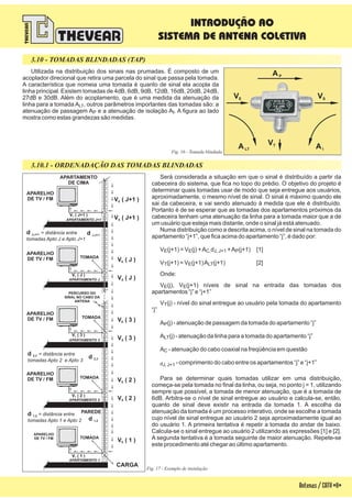 3.10 - TOMADAS BLINDADAS (TAP)
Utilizada na distribuição dos sinais nas prumadas. É composto de um
acoplador direcional que retira uma parcela do sinal que passa pela tomada.
A característica que nomeia uma tomada é quanto de sinal ela acopla da
linha principal. Existem tomadas de 4dB, 6dB, 9dB, 12dB, 16dB, 20dB, 24dB,
27dB e 30dB. Além do acoplamento, que é uma medida da atenuação da
linha para a tomada A , outros parâmetros importantes das tomadas são: a
atenuação de passagem A e a atenuação de isolação A . A figura ao lado
mostra como estas grandezas são medidas.
LT
P I
Fig. 16 - Tomada blindada
3.10.1 - ORDENADAÇÃO DAS TOMADAS BLINDADAS
Fig. 17 - Exemplo de instalação
Será considerada a situação em que o sinal é distribuído a partir da
cabeceira do sistema, que fica no topo do prédio. O objetivo do projeto é
determinar quais tomadas usar de modo que seja entregue aos usuários,
aproximadamente, o mesmo nível de sinal. O sinal é máximo quando ele
sai da cabeceira, e vai sendo atenuado à medida que ele é distribuído.
Portanto é de se esperar que as tomadas dos apartamentos próximos da
cabeceira tenham uma atenuação da linha para a tomada maior que a de
um usuário que esteja mais distante, onde o sinal já está atenuado.
Numa distribuição como a descrita acima, o nível de sinal na tomada do
apartamento “j+1”, que fica acima do apartamento “j”, é dado por:
V (j+1) = V (j) +A d +A (j+1) [1]
V (j+1) = V (j+1)A (j+1) [2]
Onde:
V (j), V (j+1) níveis de sinal na entrada das tomadas dos
apartamentos “j” e “j+1”
V (j) - nível do sinal entregue ao usuário pela tomada do apartamento
“j”
A (j) - atenuação de passagem da tomada do apartamento “j”
A (j) - atenuação da linha para a tomada do apartamento “j”
A - atenuação do cabo coaxial na freqüência em questão
- comprimento do cabo entre os apartamentos “j” e “j+1”
Para se determinar quais tomadas utilizar em uma distribuição,
começa-se pela tomada no final da linha, ou seja, no ponto j = 1, utilizando
sempre que possível, a tomada de menor atenuação, que é a tomada de
6dB. Arbitra-se o nível de sinal entregue ao usuário e calcula-se, então,
quanto de sinal deve existir na entrada da tomada 1. A escolha da
atenuação da tomada é um processo interativo, onde se escolhe a tomada
cujo nível de sinal entregue ao usuário 2 seja aproximadamente igual ao
do usuário 1. A primeira tentativa é repetir a tomada do andar de baixo.
Calcula-se o sinal entregue ao usuário 2 utilizando as expressões [1] e [2].
A segunda tentativa é a tomada seguinte de maior atenuação. Repete-se
este procedimento até chegar ao último apartamento.
E E C. J, J+1 P
T E LT
E E
T
P
LT
C
dJ, J+1
Antenas/CATV-11-
S
APARTAMENTO J+1
APARTAMENTO
DE CIMA
E
TV
S
d J,J+1
APARTAMENTO J
APARELHO
DE TV / FM
E
TV
S
APARTAMENTO 3
APARELHO
DE TV / FM
E
TV
S
d 2,3
APARTAMENTO 2
APARELHO
DE TV / FM
E
TV
S
d 1,2
APARTAMENTO 1
PAREDE
TOMADA
TOMADA
V ( 1 )T
V ( 2 )T
V ( 3 )T
V ( J )T
V ( J+1 )T
V ( 2 )S
V ( 3 )S
V ( J )S
V ( J+1 )S
V ( 1 )E
V ( 2 )E
V ( 3 )E
V ( J )E
V ( J+1 )E
APARELHO
DE TV / FM
PERCURSO DO
SINAL NO CABO DA
ANTENA
CARGA
APARELHO
DE TV / FM
= distância entre
tomadas Apto 1 e Apto 2
d 1,2
= distância entre
tomadas Apto 2 e Apto 3
d 2,3
= distância entre
tomadas Apto J e Apto J+1
d J,J+1
TOMADA
TOMADA
E
TV
AP
VSVE
VT
ALT AI
INTRODUÇÃO AO
SISTEMA DE ANTENA COLETIVA
 